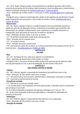 Art. 135-A. Exigir cheque-caução, nota promissória ou qualquer garantia, bem como o
preenchimento prévio de formulários administrativos, como condição para o atendimento
médico-hospitalar emergencial: (Incluído pela Lei nº 12.653, de 2012).
Pena - detenção, de 3 (três) meses a 1 (um) ano, e multa. (Incluído pela Lei nº 12.653, de
2012).
Parágrafo único. A pena é aumentada até o dobro se da negativa de atendimento resulta
lesão corporal de natureza grave, e até o triplo se resulta a morte. (Incluído pela Lei nº
12.653, de 2012).
Maus-tratos
Art. 136 - Expor a perigo a vida ou a saúde de pessoa sob sua autoridade, guarda ou
vigilância, para fim de educação, ensino, tratamento ou custódia, quer privando-a de
alimentação ou cuidados indispensáveis, quer sujeitando-a a trabalho excessivo ou
inadequado, quer abusando de meios de correção ou disciplina:
Pena - detenção, de dois meses a um ano, ou multa.
§ 1º - Se do fato resulta lesão corporal de natureza grave:
Pena - reclusão, de um a quatro anos.
§ 2º - Se resulta a morte:
Pena - reclusão, de quatro a doze anos.
§ 3º - Aumenta-se a pena de um terço, se o crime é praticado contra pessoa menor de 14
(catorze) anos. (Incluído pela Lei nº 8.069, de 1990)
CAPÍTULO IV
DA RIXA
Rixa
Art. 137 - Participar de rixa, salvo para separar os contendores:
Pena - detenção, de quinze dias a dois meses, ou multa.
Parágrafo único - Se ocorre morte ou lesão corporal de natureza grave, aplica-se, pelo
fato da participação na rixa, a pena de detenção, de seis meses a dois anos.
CAPÍTULO V
DOS CRIMES CONTRA A HONRA
Calúnia
Art. 138 - Caluniar alguém, imputando-lhe falsamente fato definido como crime:
Pena - detenção, de seis meses a dois anos, e multa.
§ 1º - Na mesma pena incorre quem, sabendo falsa a imputação, a propala ou divulga.
§ 2º - É punível a calúnia contra os mortos.
Exceção da verdade
§ 3º - Admite-se a prova da verdade, salvo:
I - se, constituindo o fato imputado crime de ação privada, o ofendido não foi condenado
por sentença irrecorrível;
II - se o fato é imputado a qualquer das pessoas indicadas no nº I do art. 141;
III - se do crime imputado, embora de ação pública, o ofendido foi absolvido por
sentença irrecorrível.
Difamação
Art. 139 - Difamar alguém, imputando-lhe fato ofensivo à sua reputação:
Pena - detenção, de três meses a um ano, e multa.
Exceção da verdade
 