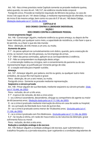 Art. 145 - Nos crimes previstos neste Capítulo somente se procede mediante queixa,
salvo quando, no caso do art. 140, § 2º, da violência resulta lesão corporal.
Parágrafo único. Procede-se mediante requisição do Ministro da Justiça, no caso do
inciso I do caput do art. 141 deste Código, e mediante representação do ofendido, no caso
do inciso II do mesmo artigo, bem como no caso do § 3o
do art. 140 deste Código.
(Redação dada pela Lei nº 12.033. de 2009)
CAPÍTULO VI
DOS CRIMES CONTRA A LIBERDADE INDIVIDUAL
SEÇÃO I
DOS CRIMES CONTRA A LIBERDADE PESSOAL
Constrangimento ilegal
Art. 146 - Constranger alguém, mediante violência ou grave ameaça, ou depois de lhe
haver reduzido, por qualquer outro meio, a capacidade de resistência, a não fazer o que a
lei permite, ou a fazer o que ela não manda:
Pena - detenção, de três meses a um ano, ou multa.
Aumento de pena
§ 1º - As penas aplicam-se cumulativamente e em dobro, quando, para a execução do
crime, se reúnem mais de três pessoas, ou há emprego de armas.
§ 2º - Além das penas cominadas, aplicam-se as correspondentes à violência.
§ 3º - Não se compreendem na disposição deste artigo:
I - a intervenção médica ou cirúrgica, sem o consentimento do paciente ou de seu
representante legal, se justificada por iminente perigo de vida;
II - a coação exercida para impedir suicídio.
Ameaça
Art. 147 - Ameaçar alguém, por palavra, escrito ou gesto, ou qualquer outro meio
simbólico, de causar-lhe mal injusto e grave:
Pena - detenção, de um a seis meses, ou multa.
Parágrafo único - Somente se procede mediante representação.
Seqüestro e cárcere privado
Art. 148 - Privar alguém de sua liberdade, mediante seqüestro ou cárcere privado: (Vide
Lei nº 10.446, de 2002)
Pena - reclusão, de um a três anos.
§ 1º - A pena é de reclusão, de dois a cinco anos:
I – se a vítima é ascendente, descendente, cônjuge ou companheiro do agente ou maior
de 60 (sessenta) anos; (Redação dada pela Lei nº 11.106, de 2005)
II - se o crime é praticado mediante internação da vítima em casa de saúde ou hospital;
III - se a privação da liberdade dura mais de quinze dias.
IV – se o crime é praticado contra menor de 18 (dezoito) anos; (Incluído pela Lei nº
11.106, de 2005)
V – se o crime é praticado com fins libidinosos. (Incluído pela Lei nº 11.106, de 2005)
§ 2º - Se resulta à vítima, em razão de maus-tratos ou da natureza da detenção, grave
sofrimento físico ou moral:
Pena - reclusão, de dois a oito anos.
Redução a condição análoga à de escravo
Art. 149. Reduzir alguém a condição análoga à de escravo, quer submetendo-o a
trabalhos forçados ou a jornada exaustiva, quer sujeitando-o a condições degradantes de
 