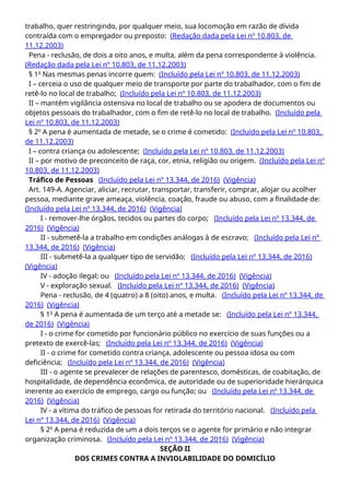 trabalho, quer restringindo, por qualquer meio, sua locomoção em razão de dívida
contraída com o empregador ou preposto: (Redação dada pela Lei nº 10.803, de
11.12.2003)
Pena - reclusão, de dois a oito anos, e multa, além da pena correspondente à violência.
(Redação dada pela Lei nº 10.803, de 11.12.2003)
§ 1o
Nas mesmas penas incorre quem: (Incluído pela Lei nº 10.803, de 11.12.2003)
I – cerceia o uso de qualquer meio de transporte por parte do trabalhador, com o fim de
retê-lo no local de trabalho; (Incluído pela Lei nº 10.803, de 11.12.2003)
II – mantém vigilância ostensiva no local de trabalho ou se apodera de documentos ou
objetos pessoais do trabalhador, com o fim de retê-lo no local de trabalho. (Incluído pela
Lei nº 10.803, de 11.12.2003)
§ 2o
A pena é aumentada de metade, se o crime é cometido: (Incluído pela Lei nº 10.803,
de 11.12.2003)
I – contra criança ou adolescente; (Incluído pela Lei nº 10.803, de 11.12.2003)
II – por motivo de preconceito de raça, cor, etnia, religião ou origem. (Incluído pela Lei nº
10.803, de 11.12.2003)
Tráfico de Pessoas (Incluído pela Lei nº 13.344, de 2016) (Vigência)
Art. 149-A. Agenciar, aliciar, recrutar, transportar, transferir, comprar, alojar ou acolher
pessoa, mediante grave ameaça, violência, coação, fraude ou abuso, com a finalidade de:
(Incluído pela Lei nº 13.344, de 2016) (Vigência)
I - remover-lhe órgãos, tecidos ou partes do corpo; (Incluído pela Lei nº 13.344, de
2016) (Vigência)
II - submetê-la a trabalho em condições análogas à de escravo; (Incluído pela Lei nº
13.344, de 2016) (Vigência)
III - submetê-la a qualquer tipo de servidão; (Incluído pela Lei nº 13.344, de 2016)
(Vigência)
IV - adoção ilegal; ou (Incluído pela Lei nº 13.344, de 2016) (Vigência)
V - exploração sexual. (Incluído pela Lei nº 13.344, de 2016) (Vigência)
Pena - reclusão, de 4 (quatro) a 8 (oito) anos, e multa. (Incluído pela Lei nº 13.344, de
2016) (Vigência)
§ 1o
A pena é aumentada de um terço até a metade se: (Incluído pela Lei nº 13.344,
de 2016) (Vigência)
I - o crime for cometido por funcionário público no exercício de suas funções ou a
pretexto de exercê-las; (Incluído pela Lei nº 13.344, de 2016) (Vigência)
II - o crime for cometido contra criança, adolescente ou pessoa idosa ou com
deficiência; (Incluído pela Lei nº 13.344, de 2016) (Vigência)
III - o agente se prevalecer de relações de parentesco, domésticas, de coabitação, de
hospitalidade, de dependência econômica, de autoridade ou de superioridade hierárquica
inerente ao exercício de emprego, cargo ou função; ou (Incluído pela Lei nº 13.344, de
2016) (Vigência)
IV - a vítima do tráfico de pessoas for retirada do território nacional. (Incluído pela
Lei nº 13.344, de 2016) (Vigência)
§ 2o
A pena é reduzida de um a dois terços se o agente for primário e não integrar
organização criminosa. (Incluído pela Lei nº 13.344, de 2016) (Vigência)
SEÇÃO II
DOS CRIMES CONTRA A INVIOLABILIDADE DO DOMICÍLIO
 