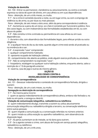 Violação de domicílio
Art. 150 - Entrar ou permanecer, clandestina ou astuciosamente, ou contra a vontade
expressa ou tácita de quem de direito, em casa alheia ou em suas dependências:
Pena - detenção, de um a três meses, ou multa.
§ 1º - Se o crime é cometido durante a noite, ou em lugar ermo, ou com o emprego de
violência ou de arma, ou por duas ou mais pessoas:
Pena - detenção, de seis meses a dois anos, além da pena correspondente à violência.
§ 2º - Aumenta-se a pena de um terço, se o fato é cometido por funcionário público, fora
dos casos legais, ou com inobservância das formalidades estabelecidas em lei, ou com
abuso do poder.
§ 3º - Não constitui crime a entrada ou permanência em casa alheia ou em suas
dependências:
I - durante o dia, com observância das formalidades legais, para efetuar prisão ou outra
diligência;
II - a qualquer hora do dia ou da noite, quando algum crime está sendo ali praticado ou
na iminência de o ser.
§ 4º - A expressão "casa" compreende:
I - qualquer compartimento habitado;
II - aposento ocupado de habitação coletiva;
III - compartimento não aberto ao público, onde alguém exerce profissão ou atividade.
§ 5º - Não se compreendem na expressão "casa":
I - hospedaria, estalagem ou qualquer outra habitação coletiva, enquanto aberta, salvo a
restrição do n.º II do parágrafo anterior;
II - taverna, casa de jogo e outras do mesmo gênero.
SEÇÃO III
DOS CRIMES CONTRA A
INVIOLABILIDADE DE CORRESPONDÊNCIA
Violação de correspondência
Art. 151 - Devassar indevidamente o conteúdo de correspondência fechada, dirigida a
outrem:
Pena - detenção, de um a seis meses, ou multa.
Sonegação ou destruição de correspondência
§ 1º - Na mesma pena incorre:
I - quem se apossa indevidamente de correspondência alheia, embora não fechada e, no
todo ou em parte, a sonega ou destrói;
Violação de comunicação telegráfica, radioelétrica ou telefônica
II - quem indevidamente divulga, transmite a outrem ou utiliza abusivamente
comunicação telegráfica ou radioelétrica dirigida a terceiro, ou conversação telefônica
entre outras pessoas;
III - quem impede a comunicação ou a conversação referidas no número anterior;
IV - quem instala ou utiliza estação ou aparelho radioelétrico, sem observância de
disposição legal.
§ 2º - As penas aumentam-se de metade, se há dano para outrem.
§ 3º - Se o agente comete o crime, com abuso de função em serviço postal, telegráfico,
radioelétrico ou telefônico:
Pena - detenção, de um a três anos.
 