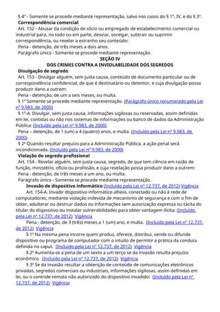 § 4º - Somente se procede mediante representação, salvo nos casos do § 1º, IV, e do § 3º.
Correspondência comercial
Art. 152 - Abusar da condição de sócio ou empregado de estabelecimento comercial ou
industrial para, no todo ou em parte, desviar, sonegar, subtrair ou suprimir
correspondência, ou revelar a estranho seu conteúdo:
Pena - detenção, de três meses a dois anos.
Parágrafo único - Somente se procede mediante representação.
SEÇÃO IV
DOS CRIMES CONTRA A INVIOLABILIDADE DOS SEGREDOS
Divulgação de segredo
Art. 153 - Divulgar alguém, sem justa causa, conteúdo de documento particular ou de
correspondência confidencial, de que é destinatário ou detentor, e cuja divulgação possa
produzir dano a outrem:
Pena - detenção, de um a seis meses, ou multa.
§ 1º Somente se procede mediante representação. (Parágrafo único renumerado pela Lei
nº 9.983, de 2000)
§ 1o
-A. Divulgar, sem justa causa, informações sigilosas ou reservadas, assim definidas
em lei, contidas ou não nos sistemas de informações ou banco de dados da Administração
Pública: (Incluído pela Lei nº 9.983, de 2000)
Pena – detenção, de 1 (um) a 4 (quatro) anos, e multa. (Incluído pela Lei nº 9.983, de
2000)
§ 2o
Quando resultar prejuízo para a Administração Pública, a ação penal será
incondicionada. (Incluído pela Lei nº 9.983, de 2000)
Violação do segredo profissional
Art. 154 - Revelar alguém, sem justa causa, segredo, de que tem ciência em razão de
função, ministério, ofício ou profissão, e cuja revelação possa produzir dano a outrem:
Pena - detenção, de três meses a um ano, ou multa.
Parágrafo único - Somente se procede mediante representação.
Invasão de dispositivo informático (Incluído pela Lei nº 12.737, de 2012) Vigência
Art. 154-A. Invadir dispositivo informático alheio, conectado ou não à rede de
computadores, mediante violação indevida de mecanismo de segurança e com o fim de
obter, adulterar ou destruir dados ou informações sem autorização expressa ou tácita do
titular do dispositivo ou instalar vulnerabilidades para obter vantagem ilícita: (Incluído
pela Lei nº 12.737, de 2012) Vigência
Pena - detenção, de 3 (três) meses a 1 (um) ano, e multa. (Incluído pela Lei nº 12.737,
de 2012) Vigência
§ 1o
Na mesma pena incorre quem produz, oferece, distribui, vende ou difunde
dispositivo ou programa de computador com o intuito de permitir a prática da conduta
definida no caput. (Incluído pela Lei nº 12.737, de 2012) Vigência
§ 2o
Aumenta-se a pena de um sexto a um terço se da invasão resulta prejuízo
econômico. (Incluído pela Lei nº 12.737, de 2012) Vigência
§ 3o
Se da invasão resultar a obtenção de conteúdo de comunicações eletrônicas
privadas, segredos comerciais ou industriais, informações sigilosas, assim definidas em
lei, ou o controle remoto não autorizado do dispositivo invadido: (Incluído pela Lei nº
12.737, de 2012) Vigência
 