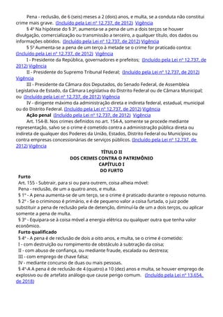 Pena - reclusão, de 6 (seis) meses a 2 (dois) anos, e multa, se a conduta não constitui
crime mais grave. (Incluído pela Lei nº 12.737, de 2012) Vigência
§ 4o
Na hipótese do § 3o
, aumenta-se a pena de um a dois terços se houver
divulgação, comercialização ou transmissão a terceiro, a qualquer título, dos dados ou
informações obtidos. (Incluído pela Lei nº 12.737, de 2012) Vigência
§ 5o
Aumenta-se a pena de um terço à metade se o crime for praticado contra:
(Incluído pela Lei nº 12.737, de 2012) Vigência
I - Presidente da República, governadores e prefeitos; (Incluído pela Lei nº 12.737, de
2012) Vigência
II - Presidente do Supremo Tribunal Federal; (Incluído pela Lei nº 12.737, de 2012)
Vigência
III - Presidente da Câmara dos Deputados, do Senado Federal, de Assembleia
Legislativa de Estado, da Câmara Legislativa do Distrito Federal ou de Câmara Municipal;
ou (Incluído pela Lei nº 12.737, de 2012) Vigência
IV - dirigente máximo da administração direta e indireta federal, estadual, municipal
ou do Distrito Federal. (Incluído pela Lei nº 12.737, de 2012) Vigência
Ação penal (Incluído pela Lei nº 12.737, de 2012) Vigência
Art. 154-B. Nos crimes definidos no art. 154-A, somente se procede mediante
representação, salvo se o crime é cometido contra a administração pública direta ou
indireta de qualquer dos Poderes da União, Estados, Distrito Federal ou Municípios ou
contra empresas concessionárias de serviços públicos. (Incluído pela Lei nº 12.737, de
2012) Vigência
TÍTULO II
DOS CRIMES CONTRA O PATRIMÔNIO
CAPÍTULO I
DO FURTO
Furto
Art. 155 - Subtrair, para si ou para outrem, coisa alheia móvel:
Pena - reclusão, de um a quatro anos, e multa.
§ 1º - A pena aumenta-se de um terço, se o crime é praticado durante o repouso noturno.
§ 2º - Se o criminoso é primário, e é de pequeno valor a coisa furtada, o juiz pode
substituir a pena de reclusão pela de detenção, diminuí-la de um a dois terços, ou aplicar
somente a pena de multa.
§ 3º - Equipara-se à coisa móvel a energia elétrica ou qualquer outra que tenha valor
econômico.
Furto qualificado
§ 4º - A pena é de reclusão de dois a oito anos, e multa, se o crime é cometido:
I - com destruição ou rompimento de obstáculo à subtração da coisa;
II - com abuso de confiança, ou mediante fraude, escalada ou destreza;
III - com emprego de chave falsa;
IV - mediante concurso de duas ou mais pessoas.
§ 4º-A A pena é de reclusão de 4 (quatro) a 10 (dez) anos e multa, se houver emprego de
explosivo ou de artefato análogo que cause perigo comum. (Incluído pela Lei nº 13.654,
de 2018)
 