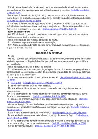 § 5º - A pena é de reclusão de três a oito anos, se a subtração for de veículo automotor
que venha a ser transportado para outro Estado ou para o exterior. (Incluído pela Lei nº
9.426, de 1996)
§ 6o
A pena é de reclusão de 2 (dois) a 5 (cinco) anos se a subtração for de semovente
domesticável de produção, ainda que abatido ou dividido em partes no local da subtração.
(Incluído pela Lei nº 13.330, de 2016)
§ 7º A pena é de reclusão de 4 (quatro) a 10 (dez) anos e multa, se a subtração for de
substâncias explosivas ou de acessórios que, conjunta ou isoladamente, possibilitem sua
fabricação, montagem ou emprego. (Incluído pela Lei nº 13.654, de 2018)
Furto de coisa comum
Art. 156 - Subtrair o condômino, co-herdeiro ou sócio, para si ou para outrem, a quem
legitimamente a detém, a coisa comum:
Pena - detenção, de seis meses a dois anos, ou multa.
§ 1º - Somente se procede mediante representação.
§ 2º - Não é punível a subtração de coisa comum fungível, cujo valor não excede a quota
a que tem direito o agente.
CAPÍTULO II
DO ROUBO E DA EXTORSÃO
Roubo
Art. 157 - Subtrair coisa móvel alheia, para si ou para outrem, mediante grave ameaça ou
violência a pessoa, ou depois de havê-la, por qualquer meio, reduzido à impossibilidade
de resistência:
Pena - reclusão, de quatro a dez anos, e multa.
§ 1º - Na mesma pena incorre quem, logo depois de subtraída a coisa, emprega violência
contra pessoa ou grave ameaça, a fim de assegurar a impunidade do crime ou a detenção
da coisa para si ou para terceiro.
§ 2º A pena aumenta-se de 1/3 (um terço) até metade: (Redação dada pela Lei nº 13.654,
de 2018)
I – (revogado); (Redação dada pela Lei nº 13.654, de 2018)
II - se há o concurso de duas ou mais pessoas;
III - se a vítima está em serviço de transporte de valores e o agente conhece tal
circunstância.
IV - se a subtração for de veículo automotor que venha a ser transportado para outro
Estado ou para o exterior; (Incluído pela Lei nº 9.426, de 1996)
V - se o agente mantém a vítima em seu poder, restringindo sua liberdade. (Incluído
pela Lei nº 9.426, de 1996)
VI – se a subtração for de substâncias explosivas ou de acessórios que, conjunta ou
isoladamente, possibilitem sua fabricação, montagem ou emprego. (Incluído pela Lei nº
13.654, de 2018)
§ 2º-A A pena aumenta-se de 2/3 (dois terços): (Incluído pela Lei nº 13.654, de 2018)
I – se a violência ou ameaça é exercida com emprego de arma de fogo; (Incluído pela
Lei nº 13.654, de 2018)
II – se há destruição ou rompimento de obstáculo mediante o emprego de explosivo ou
de artefato análogo que cause perigo comum. (Incluído pela Lei nº 13.654, de 2018)
§ 3º Se da violência resulta: (Redação dada pela Lei nº 13.654, de 2018)
 