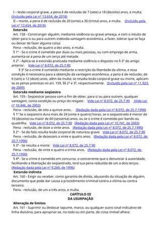 I – lesão corporal grave, a pena é de reclusão de 7 (sete) a 18 (dezoito) anos, e multa;
(Incluído pela Lei nº 13.654, de 2018)
II – morte, a pena é de reclusão de 20 (vinte) a 30 (trinta) anos, e multa. (Incluído pela
Lei nº 13.654, de 2018)
Extorsão
Art. 158 - Constranger alguém, mediante violência ou grave ameaça, e com o intuito de
obter para si ou para outrem indevida vantagem econômica, a fazer, tolerar que se faça
ou deixar de fazer alguma coisa:
Pena - reclusão, de quatro a dez anos, e multa.
§ 1º - Se o crime é cometido por duas ou mais pessoas, ou com emprego de arma,
aumenta-se a pena de um terço até metade.
§ 2º - Aplica-se à extorsão praticada mediante violência o disposto no § 3º do artigo
anterior. Vide Lei nº 8.072, de 25.7.90
§ 3o
Se o crime é cometido mediante a restrição da liberdade da vítima, e essa
condição é necessária para a obtenção da vantagem econômica, a pena é de reclusão, de
6 (seis) a 12 (doze) anos, além da multa; se resulta lesão corporal grave ou morte, aplicam-
se as penas previstas no art. 159, §§ 2o
e 3o
, respectivamente. (Incluído pela Lei nº 11.923,
de 2009)
Extorsão mediante seqüestro
Art. 159 - Seqüestrar pessoa com o fim de obter, para si ou para outrem, qualquer
vantagem, como condição ou preço do resgate: Vide Lei nº 8.072, de 25.7.90 (Vide Lei
nº 10.446, de 2002)
Pena - reclusão, de oito a quinze anos.. (Redação dada pela Lei nº 8.072, de 25.7.1990)
§ 1o
Se o seqüestro dura mais de 24 (vinte e quatro) horas, se o seqüestrado é menor de
18 (dezoito) ou maior de 60 (sessenta) anos, ou se o crime é cometido por bando ou
quadrilha. Vide Lei nº 8.072, de 25.7.90 (Redação dada pela Lei nº 10.741, de 2003)
Pena - reclusão, de doze a vinte anos. (Redação dada pela Lei nº 8.072, de 25.7.1990)
§ 2º - Se do fato resulta lesão corporal de natureza grave: Vide Lei nº 8.072, de 25.7.90
Pena - reclusão, de dezesseis a vinte e quatro anos. (Redação dada pela Lei nº 8.072, de
25.7.1990)
§ 3º - Se resulta a morte: Vide Lei nº 8.072, de 25.7.90
Pena - reclusão, de vinte e quatro a trinta anos. (Redação dada pela Lei nº 8.072, de
25.7.1990)
§ 4º - Se o crime é cometido em concurso, o concorrente que o denunciar à autoridade,
facilitando a libertação do seqüestrado, terá sua pena reduzida de um a dois terços.
(Redação dada pela Lei nº 9.269, de 1996)
Extorsão indireta
Art. 160 - Exigir ou receber, como garantia de dívida, abusando da situação de alguém,
documento que pode dar causa a procedimento criminal contra a vítima ou contra
terceiro:
Pena - reclusão, de um a três anos, e multa.
CAPÍTULO III
DA USURPAÇÃO
Alteração de limites
Art. 161 - Suprimir ou deslocar tapume, marco, ou qualquer outro sinal indicativo de
linha divisória, para apropriar-se, no todo ou em parte, de coisa imóvel alheia:
 