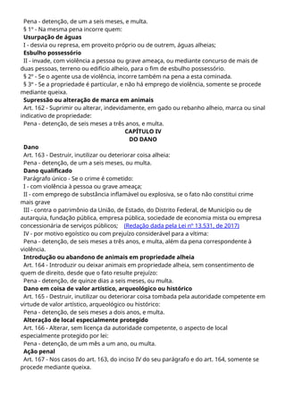 Pena - detenção, de um a seis meses, e multa.
§ 1º - Na mesma pena incorre quem:
Usurpação de águas
I - desvia ou represa, em proveito próprio ou de outrem, águas alheias;
Esbulho possessório
II - invade, com violência a pessoa ou grave ameaça, ou mediante concurso de mais de
duas pessoas, terreno ou edifício alheio, para o fim de esbulho possessório.
§ 2º - Se o agente usa de violência, incorre também na pena a esta cominada.
§ 3º - Se a propriedade é particular, e não há emprego de violência, somente se procede
mediante queixa.
Supressão ou alteração de marca em animais
Art. 162 - Suprimir ou alterar, indevidamente, em gado ou rebanho alheio, marca ou sinal
indicativo de propriedade:
Pena - detenção, de seis meses a três anos, e multa.
CAPÍTULO IV
DO DANO
Dano
Art. 163 - Destruir, inutilizar ou deteriorar coisa alheia:
Pena - detenção, de um a seis meses, ou multa.
Dano qualificado
Parágrafo único - Se o crime é cometido:
I - com violência à pessoa ou grave ameaça;
II - com emprego de substância inflamável ou explosiva, se o fato não constitui crime
mais grave
III - contra o patrimônio da União, de Estado, do Distrito Federal, de Município ou de
autarquia, fundação pública, empresa pública, sociedade de economia mista ou empresa
concessionária de serviços públicos; (Redação dada pela Lei nº 13.531, de 2017)
IV - por motivo egoístico ou com prejuízo considerável para a vítima:
Pena - detenção, de seis meses a três anos, e multa, além da pena correspondente à
violência.
Introdução ou abandono de animais em propriedade alheia
Art. 164 - Introduzir ou deixar animais em propriedade alheia, sem consentimento de
quem de direito, desde que o fato resulte prejuízo:
Pena - detenção, de quinze dias a seis meses, ou multa.
Dano em coisa de valor artístico, arqueológico ou histórico
Art. 165 - Destruir, inutilizar ou deteriorar coisa tombada pela autoridade competente em
virtude de valor artístico, arqueológico ou histórico:
Pena - detenção, de seis meses a dois anos, e multa.
Alteração de local especialmente protegido
Art. 166 - Alterar, sem licença da autoridade competente, o aspecto de local
especialmente protegido por lei:
Pena - detenção, de um mês a um ano, ou multa.
Ação penal
Art. 167 - Nos casos do art. 163, do inciso IV do seu parágrafo e do art. 164, somente se
procede mediante queixa.
 