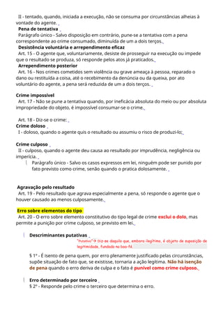 II - tentado, quando, iniciada a execução, não se consuma por circunstâncias alheias à
vontade do agente.
Pena de tentativa
Parágrafo único - Salvo disposição em contrário, pune-se a tentativa com a pena
correspondente ao crime consumado, diminuída de um a dois terços.
Desistência voluntária e arrependimento eficaz
Art. 15 - O agente que, voluntariamente, desiste de prosseguir na execução ou impede
que o resultado se produza, só responde pelos atos já praticados.
Arrependimento posterior
Art. 16 - Nos crimes cometidos sem violência ou grave ameaça à pessoa, reparado o
dano ou restituída a coisa, até o recebimento da denúncia ou da queixa, por ato
voluntário do agente, a pena será reduzida de um a dois terços.
Crime impossível
Art. 17 - Não se pune a tentativa quando, por ineficácia absoluta do meio ou por absoluta
impropriedade do objeto, é impossível consumar-se o crime.
Art. 18 - Diz-se o crime:
Crime doloso
I - doloso, quando o agente quis o resultado ou assumiu o risco de produzi-lo;
Crime culposo
II - culposo, quando o agente deu causa ao resultado por imprudência, negligência ou
imperícia.
 Parágrafo único - Salvo os casos expressos em lei, ninguém pode ser punido por
fato previsto como crime, senão quando o pratica dolosamente.
Agravação pelo resultado
Art. 19 - Pelo resultado que agrava especialmente a pena, só responde o agente que o
houver causado ao menos culposamente.
Erro sobre elementos do tipo
Art. 20 - O erro sobre elemento constitutivo do tipo legal de crime exclui o dolo, mas
permite a punição por crime culposo, se previsto em lei.
 Descriminantes putativas
“Putativo” Diz-se daquilo que, embora ilegítimo, é objeto de suposição de
legitimidade, fundada na boa-fé.
§ 1º - É isento de pena quem, por erro plenamente justificado pelas circunstâncias,
supõe situação de fato que, se existisse, tornaria a ação legítima. Não há isenção
de pena quando o erro deriva de culpa e o fato é punível como crime culposo.
 Erro determinado por terceiro
§ 2º - Responde pelo crime o terceiro que determina o erro.
 