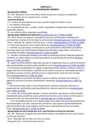 CAPÍTULO V
DA APROPRIAÇÃO INDÉBITA
Apropriação indébita
Art. 168 - Apropriar-se de coisa alheia móvel, de que tem a posse ou a detenção:
Pena - reclusão, de um a quatro anos, e multa.
Aumento de pena
§ 1º - A pena é aumentada de um terço, quando o agente recebeu a coisa:
I - em depósito necessário;
II - na qualidade de tutor, curador, síndico, liquidatário, inventariante, testamenteiro ou
depositário judicial;
III - em razão de ofício, emprego ou profissão.
Apropriação indébita previdenciária (Incluído pela Lei nº 9.983, de 2000)
Art. 168-A. Deixar de repassar à previdência social as contribuições recolhidas dos
contribuintes, no prazo e forma legal ou convencional: (Incluído pela Lei nº 9.983, de 2000)
Pena – reclusão, de 2 (dois) a 5 (cinco) anos, e multa. (Incluído pela Lei nº 9.983, de 2000)
§ 1o
Nas mesmas penas incorre quem deixar de: (Incluído pela Lei nº 9.983, de 2000)
I – recolher, no prazo legal, contribuição ou outra importância destinada à previdência
social que tenha sido descontada de pagamento efetuado a segurados, a terceiros ou
arrecadada do público; (Incluído pela Lei nº 9.983, de 2000)
II – recolher contribuições devidas à previdência social que tenham integrado despesas
contábeis ou custos relativos à venda de produtos ou à prestação de serviços; (Incluído
pela Lei nº 9.983, de 2000)
III - pagar benefício devido a segurado, quando as respectivas cotas ou valores já tiverem
sido reembolsados à empresa pela previdência social. (Incluído pela Lei nº 9.983, de 2000)
§ 2o
É extinta a punibilidade se o agente, espontaneamente, declara, confessa e efetua o
pagamento das contribuições, importâncias ou valores e presta as informações devidas à
previdência social, na forma definida em lei ou regulamento, antes do início da ação
fiscal. (Incluído pela Lei nº 9.983, de 2000)
§ 3o
É facultado ao juiz deixar de aplicar a pena ou aplicar somente a de multa se o
agente for primário e de bons antecedentes, desde que: (Incluído pela Lei nº 9.983, de
2000)
I – tenha promovido, após o início da ação fiscal e antes de oferecida a denúncia, o
pagamento da contribuição social previdenciária, inclusive acessórios; ou (Incluído pela
Lei nº 9.983, de 2000)
II – o valor das contribuições devidas, inclusive acessórios, seja igual ou inferior àquele
estabelecido pela previdência social, administrativamente, como sendo o mínimo para o
ajuizamento de suas execuções fiscais. (Incluído pela Lei nº 9.983, de 2000)
§ 4o
A faculdade prevista no § 3o
deste artigo não se aplica aos casos de parcelamento
de contribuições cujo valor, inclusive dos acessórios, seja superior àquele estabelecido,
administrativamente, como sendo o mínimo para o ajuizamento de suas execuções
fiscais. (Incluído pela Lei nº 13.606, de 2018)
Apropriação de coisa havida por erro, caso fortuito ou força da natureza
Art. 169 - Apropriar-se alguém de coisa alheia vinda ao seu poder por erro, caso fortuito
ou força da natureza:
Pena - detenção, de um mês a um ano, ou multa.
Parágrafo único - Na mesma pena incorre:
 