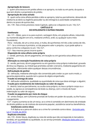 Apropriação de tesouro
I - quem acha tesouro em prédio alheio e se apropria, no todo ou em parte, da quota a
que tem direito o proprietário do prédio;
Apropriação de coisa achada
II - quem acha coisa alheia perdida e dela se apropria, total ou parcialmente, deixando de
restituí-la ao dono ou legítimo possuidor ou de entregá-la à autoridade competente,
dentro no prazo de quinze dias.
Art. 170 - Nos crimes previstos neste Capítulo, aplica-se o disposto no art. 155, § 2º.
CAPÍTULO VI
DO ESTELIONATO E OUTRAS FRAUDES
Estelionato
Art. 171 - Obter, para si ou para outrem, vantagem ilícita, em prejuízo alheio, induzindo
ou mantendo alguém em erro, mediante artifício, ardil, ou qualquer outro meio
fraudulento:
Pena - reclusão, de um a cinco anos, e multa, de quinhentos mil réis a dez contos de réis.
§ 1º - Se o criminoso é primário, e é de pequeno valor o prejuízo, o juiz pode aplicar a
pena conforme o disposto no art. 155, § 2º.
§ 2º - Nas mesmas penas incorre quem:
Disposição de coisa alheia como própria
I - vende, permuta, dá em pagamento, em locação ou em garantia coisa alheia como
própria;
Alienação ou oneração fraudulenta de coisa própria
II - vende, permuta, dá em pagamento ou em garantia coisa própria inalienável, gravada
de ônus ou litigiosa, ou imóvel que prometeu vender a terceiro, mediante pagamento em
prestações, silenciando sobre qualquer dessas circunstâncias;
Defraudação de penhor
III - defrauda, mediante alienação não consentida pelo credor ou por outro modo, a
garantia pignoratícia, quando tem a posse do objeto empenhado;
Fraude na entrega de coisa
IV - defrauda substância, qualidade ou quantidade de coisa que deve entregar a alguém;
Fraude para recebimento de indenização ou valor de seguro
V - destrói, total ou parcialmente, ou oculta coisa própria, ou lesa o próprio corpo ou a
saúde, ou agrava as conseqüências da lesão ou doença, com o intuito de haver
indenização ou valor de seguro;
Fraude no pagamento por meio de cheque
VI - emite cheque, sem suficiente provisão de fundos em poder do sacado, ou lhe frustra
o pagamento.
§ 3º - A pena aumenta-se de um terço, se o crime é cometido em detrimento de entidade
de direito público ou de instituto de economia popular, assistência social ou beneficência.
Estelionato contra idoso
§ 4o
Aplica-se a pena em dobro se o crime for cometido contra idoso. (Incluído pela
Lei nº 13.228, de 2015)
Duplicata simulada
Art. 172 - Emitir fatura, duplicata ou nota de venda que não corresponda à mercadoria
vendida, em quantidade ou qualidade, ou ao serviço prestado. (Redação dada pela Lei nº
8.137, de 27.12.1990)
 
