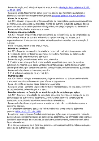 Pena - detenção, de 2 (dois) a 4 (quatro) anos, e multa. (Redação dada pela Lei nº 8.137,
de 27.12.1990)
Parágrafo único. Nas mesmas penas incorrerá aquêle que falsificar ou adulterar a
escrituração do Livro de Registro de Duplicatas. (Incluído pela Lei nº 5.474. de 1968)
Abuso de incapazes
Art. 173 - Abusar, em proveito próprio ou alheio, de necessidade, paixão ou inexperiência
de menor, ou da alienação ou debilidade mental de outrem, induzindo qualquer deles à
prática de ato suscetível de produzir efeito jurídico, em prejuízo próprio ou de terceiro:
Pena - reclusão, de dois a seis anos, e multa.
Induzimento à especulação
Art. 174 - Abusar, em proveito próprio ou alheio, da inexperiência ou da simplicidade ou
inferioridade mental de outrem, induzindo-o à prática de jogo ou aposta, ou à
especulação com títulos ou mercadorias, sabendo ou devendo saber que a operação é
ruinosa:
Pena - reclusão, de um a três anos, e multa.
Fraude no comércio
Art. 175 - Enganar, no exercício de atividade comercial, o adquirente ou consumidor:
I - vendendo, como verdadeira ou perfeita, mercadoria falsificada ou deteriorada;
II - entregando uma mercadoria por outra:
Pena - detenção, de seis meses a dois anos, ou multa.
§ 1º - Alterar em obra que lhe é encomendada a qualidade ou o peso de metal ou
substituir, no mesmo caso, pedra verdadeira por falsa ou por outra de menor valor;
vender pedra falsa por verdadeira; vender, como precioso, metal de ou outra qualidade:
Pena - reclusão, de um a cinco anos, e multa.
§ 2º - É aplicável o disposto no art. 155, § 2º.
Outras fraudes
Art. 176 - Tomar refeição em restaurante, alojar-se em hotel ou utilizar-se de meio de
transporte sem dispor de recursos para efetuar o pagamento:
Pena - detenção, de quinze dias a dois meses, ou multa.
Parágrafo único - Somente se procede mediante representação, e o juiz pode, conforme
as circunstâncias, deixar de aplicar a pena.
Fraudes e abusos na fundação ou administração de sociedade por ações
Art. 177 - Promover a fundação de sociedade por ações, fazendo, em prospecto ou em
comunicação ao público ou à assembléia, afirmação falsa sobre a constituição da
sociedade, ou ocultando fraudulentamente fato a ela relativo:
Pena - reclusão, de um a quatro anos, e multa, se o fato não constitui crime contra a
economia popular.
§ 1º - Incorrem na mesma pena, se o fato não constitui crime contra a economia
popular: (Vide Lei nº 1.521, de 1951)
I - o diretor, o gerente ou o fiscal de sociedade por ações, que, em prospecto, relatório,
parecer, balanço ou comunicação ao público ou à assembléia, faz afirmação falsa sobre as
condições econômicas da sociedade, ou oculta fraudulentamente, no todo ou em parte,
fato a elas relativo;
II - o diretor, o gerente ou o fiscal que promove, por qualquer artifício, falsa cotação das
ações ou de outros títulos da sociedade;
 