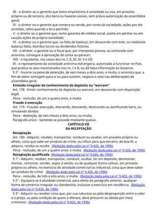 III - o diretor ou o gerente que toma empréstimo à sociedade ou usa, em proveito
próprio ou de terceiro, dos bens ou haveres sociais, sem prévia autorização da assembléia
geral;
IV - o diretor ou o gerente que compra ou vende, por conta da sociedade, ações por ela
emitidas, salvo quando a lei o permite;
V - o diretor ou o gerente que, como garantia de crédito social, aceita em penhor ou em
caução ações da própria sociedade;
VI - o diretor ou o gerente que, na falta de balanço, em desacordo com este, ou mediante
balanço falso, distribui lucros ou dividendos fictícios;
VII - o diretor, o gerente ou o fiscal que, por interposta pessoa, ou conluiado com
acionista, consegue a aprovação de conta ou parecer;
VIII - o liquidante, nos casos dos ns. I, II, III, IV, V e VII;
IX - o representante da sociedade anônima estrangeira, autorizada a funcionar no País,
que pratica os atos mencionados nos ns. I e II, ou dá falsa informação ao Governo.
§ 2º - Incorre na pena de detenção, de seis meses a dois anos, e multa, o acionista que, a
fim de obter vantagem para si ou para outrem, negocia o voto nas deliberações de
assembléia geral.
Emissão irregular de conhecimento de depósito ou "warrant"
Art. 178 - Emitir conhecimento de depósito ou warrant, em desacordo com disposição
legal:
Pena - reclusão, de um a quatro anos, e multa.
Fraude à execução
Art. 179 - Fraudar execução, alienando, desviando, destruindo ou danificando bens, ou
simulando dívidas:
Pena - detenção, de seis meses a dois anos, ou multa.
Parágrafo único - Somente se procede mediante queixa.
CAPÍTULO VII
DA RECEPTAÇÃO
Receptação
Art. 180 - Adquirir, receber, transportar, conduzir ou ocultar, em proveito próprio ou
alheio, coisa que sabe ser produto de crime, ou influir para que terceiro, de boa-fé, a
adquira, receba ou oculte: (Redação dada pela Lei nº 9.426, de 1996)
Pena - reclusão, de um a quatro anos, e multa. (Redação dada pela Lei nº 9.426, de 1996)
Receptação qualificada (Redação dada pela Lei nº 9.426, de 1996)
§ 1º - Adquirir, receber, transportar, conduzir, ocultar, ter em depósito, desmontar,
montar, remontar, vender, expor à venda, ou de qualquer forma utilizar, em proveito
próprio ou alheio, no exercício de atividade comercial ou industrial, coisa que deve saber
ser produto de crime: (Redação dada pela Lei nº 9.426, de 1996)
Pena - reclusão, de três a oito anos, e multa. (Redação dada pela Lei nº 9.426, de 1996)
§ 2º - Equipara-se à atividade comercial, para efeito do parágrafo anterior, qualquer
forma de comércio irregular ou clandestino, inclusive o exercício em residência. (Redação
dada pela Lei nº 9.426, de 1996)
§ 3º - Adquirir ou receber coisa que, por sua natureza ou pela desproporção entre o valor
e o preço, ou pela condição de quem a oferece, deve presumir-se obtida por meio
criminoso: (Redação dada pela Lei nº 9.426, de 1996)
 