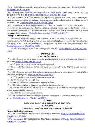 Pena - detenção, de um mês a um ano, ou multa, ou ambas as penas. (Redação dada
pela Lei nº 9.426, de 1996)
§ 4º - A receptação é punível, ainda que desconhecido ou isento de pena o autor do crime
de que proveio a coisa. (Redação dada pela Lei nº 9.426, de 1996)
§ 5º - Na hipótese do § 3º, se o criminoso é primário, pode o juiz, tendo em consideração
as circunstâncias, deixar de aplicar a pena. Na receptação dolosa aplica-se o disposto no §
2º do art. 155. (Incluído pela Lei nº 9.426, de 1996)
§ 6o
Tratando-se de bens do patrimônio da União, de Estado, do Distrito Federal, de
Município ou de autarquia, fundação pública, empresa pública, sociedade de economia
mista ou empresa concessionária de serviços públicos, aplica-se em dobro a pena prevista
no caput deste artigo. (Redação dada pela Lei nº 13.531, de 2017)
Receptação de animal
Art. 180-A. Adquirir, receber, transportar, conduzir, ocultar, ter em depósito ou
vender, com a finalidade de produção ou de comercialização, semovente domesticável de
produção, ainda que abatido ou dividido em partes, que deve saber ser produto de crime:
(Incluído pela Lei nº 13.330, de 2016)
Pena - reclusão, de 2 (dois) a 5 (cinco) anos, e multa. (Incluído pela Lei nº 13.330, de
2016)
CAPÍTULO VIII
DISPOSIÇÕES GERAIS
Art. 181 - É isento de pena quem comete qualquer dos crimes previstos neste título, em
prejuízo: (Vide Lei nº 10.741, de 2003)
I - do cônjuge, na constância da sociedade conjugal;
II - de ascendente ou descendente, seja o parentesco legítimo ou ilegítimo, seja civil ou
natural.
Art. 182 - Somente se procede mediante representação, se o crime previsto neste título é
cometido em prejuízo: (Vide Lei nº 10.741, de 2003)
I - do cônjuge desquitado ou judicialmente separado;
II - de irmão, legítimo ou ilegítimo;
III - de tio ou sobrinho, com quem o agente coabita.
Art. 183 - Não se aplica o disposto nos dois artigos anteriores:
I - se o crime é de roubo ou de extorsão, ou, em geral, quando haja emprego de grave
ameaça ou violência à pessoa;
II - ao estranho que participa do crime.
III – se o crime é praticado contra pessoa com idade igual ou superior a 60 (sessenta)
anos. (Incluído pela Lei nº 10.741, de 2003)
TÍTULO III
DOS CRIMES CONTRA A PROPRIEDADE IMATERIAL
CAPÍTULO I
DOS CRIMES CONTRA A PROPRIEDADE INTELECTUAL
Violação de direito autoral
Art. 184. Violar direitos de autor e os que lhe são conexos: (Redação dada pela Lei nº
10.695, de 1º.7.2003)
Pena – detenção, de 3 (três) meses a 1 (um) ano, ou multa. (Redação dada pela Lei nº
10.695, de 1º.7.2003)
 