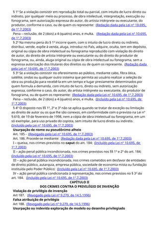 § 1o
Se a violação consistir em reprodução total ou parcial, com intuito de lucro direto ou
indireto, por qualquer meio ou processo, de obra intelectual, interpretação, execução ou
fonograma, sem autorização expressa do autor, do artista intérprete ou executante, do
produtor, conforme o caso, ou de quem os represente: (Redação dada pela Lei nº 10.695,
de 1º.7.2003)
Pena – reclusão, de 2 (dois) a 4 (quatro) anos, e multa. (Redação dada pela Lei nº 10.695,
de 1º.7.2003)
§ 2o
Na mesma pena do § 1o
incorre quem, com o intuito de lucro direto ou indireto,
distribui, vende, expõe à venda, aluga, introduz no País, adquire, oculta, tem em depósito,
original ou cópia de obra intelectual ou fonograma reproduzido com violação do direito
de autor, do direito de artista intérprete ou executante ou do direito do produtor de
fonograma, ou, ainda, aluga original ou cópia de obra intelectual ou fonograma, sem a
expressa autorização dos titulares dos direitos ou de quem os represente. (Redação dada
pela Lei nº 10.695, de 1º.7.2003)
§ 3o
Se a violação consistir no oferecimento ao público, mediante cabo, fibra ótica,
satélite, ondas ou qualquer outro sistema que permita ao usuário realizar a seleção da
obra ou produção para recebê-la em um tempo e lugar previamente determinados por
quem formula a demanda, com intuito de lucro, direto ou indireto, sem autorização
expressa, conforme o caso, do autor, do artista intérprete ou executante, do produtor de
fonograma, ou de quem os represente: (Redação dada pela Lei nº 10.695, de 1º.7.2003)
Pena – reclusão, de 2 (dois) a 4 (quatro) anos, e multa. (Incluído pela Lei nº 10.695, de
1º.7.2003)
§ 4o
O disposto nos §§ 1o
, 2o
e 3o
não se aplica quando se tratar de exceção ou limitação
ao direito de autor ou os que lhe são conexos, em conformidade com o previsto na Lei nº
9.610, de 19 de fevereiro de 1998, nem a cópia de obra intelectual ou fonograma, em um
só exemplar, para uso privado do copista, sem intuito de lucro direto ou indireto.
(Incluído pela Lei nº 10.695, de 1º.7.2003)
Usurpação de nome ou pseudônimo alheio
Art. 185 - (Revogado pela Lei nº 10.695, de 1º.7.2003)
Art. 186. Procede-se mediante: (Redação dada pela Lei nº 10.695, de 1º.7.2003)
I – queixa, nos crimes previstos no caput do art. 184; (Incluído pela Lei nº 10.695, de
1º.7.2003)
II – ação penal pública incondicionada, nos crimes previstos nos §§ 1o
e 2o
do art. 184;
(Incluído pela Lei nº 10.695, de 1º.7.2003)
III – ação penal pública incondicionada, nos crimes cometidos em desfavor de entidades
de direito público, autarquia, empresa pública, sociedade de economia mista ou fundação
instituída pelo Poder Público; (Incluído pela Lei nº 10.695, de 1º.7.2003)
IV – ação penal pública condicionada à representação, nos crimes previstos no § 3o
do
art. 184. (Incluído pela Lei nº 10.695, de 1º.7.2003)
CAPÍTULO II
DOS CRIMES CONTRA O PRIVILÉGIO DE INVENÇÃO
Violação de privilégio de invenção
Art 187. (Revogado pela Lei nº 9.279, de 14.5.1996)
Falsa atribuição de privilégio
Art 188. (Revogado pela Lei nº 9.279, de 14.5.1996)
Usurpação ou indevida exploração de modelo ou desenho privilegiado
 