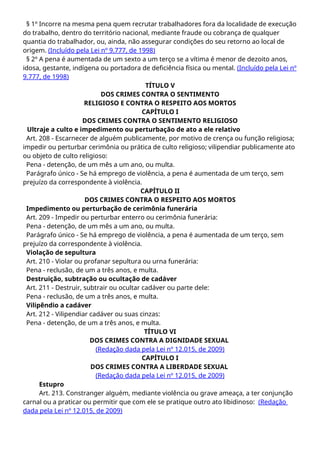 § 1º Incorre na mesma pena quem recrutar trabalhadores fora da localidade de execução
do trabalho, dentro do território nacional, mediante fraude ou cobrança de qualquer
quantia do trabalhador, ou, ainda, não assegurar condições do seu retorno ao local de
origem. (Incluído pela Lei nº 9.777, de 1998)
§ 2º A pena é aumentada de um sexto a um terço se a vítima é menor de dezoito anos,
idosa, gestante, indígena ou portadora de deficiência física ou mental. (Incluído pela Lei nº
9.777, de 1998)
TÍTULO V
DOS CRIMES CONTRA O SENTIMENTO
RELIGIOSO E CONTRA O RESPEITO AOS MORTOS
CAPÍTULO I
DOS CRIMES CONTRA O SENTIMENTO RELIGIOSO
Ultraje a culto e impedimento ou perturbação de ato a ele relativo
Art. 208 - Escarnecer de alguém publicamente, por motivo de crença ou função religiosa;
impedir ou perturbar cerimônia ou prática de culto religioso; vilipendiar publicamente ato
ou objeto de culto religioso:
Pena - detenção, de um mês a um ano, ou multa.
Parágrafo único - Se há emprego de violência, a pena é aumentada de um terço, sem
prejuízo da correspondente à violência.
CAPÍTULO II
DOS CRIMES CONTRA O RESPEITO AOS MORTOS
Impedimento ou perturbação de cerimônia funerária
Art. 209 - Impedir ou perturbar enterro ou cerimônia funerária:
Pena - detenção, de um mês a um ano, ou multa.
Parágrafo único - Se há emprego de violência, a pena é aumentada de um terço, sem
prejuízo da correspondente à violência.
Violação de sepultura
Art. 210 - Violar ou profanar sepultura ou urna funerária:
Pena - reclusão, de um a três anos, e multa.
Destruição, subtração ou ocultação de cadáver
Art. 211 - Destruir, subtrair ou ocultar cadáver ou parte dele:
Pena - reclusão, de um a três anos, e multa.
Vilipêndio a cadáver
Art. 212 - Vilipendiar cadáver ou suas cinzas:
Pena - detenção, de um a três anos, e multa.
TÍTULO VI
DOS CRIMES CONTRA A DIGNIDADE SEXUAL
(Redação dada pela Lei nº 12.015, de 2009)
CAPÍTULO I
DOS CRIMES CONTRA A LIBERDADE SEXUAL
(Redação dada pela Lei nº 12.015, de 2009)
Estupro
Art. 213. Constranger alguém, mediante violência ou grave ameaça, a ter conjunção
carnal ou a praticar ou permitir que com ele se pratique outro ato libidinoso: (Redação
dada pela Lei nº 12.015, de 2009)
 