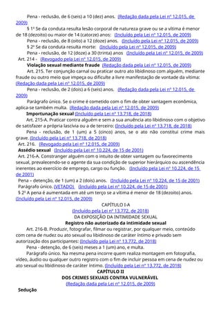 Pena - reclusão, de 6 (seis) a 10 (dez) anos. (Redação dada pela Lei nº 12.015, de
2009)
§ 1o
Se da conduta resulta lesão corporal de natureza grave ou se a vítima é menor
de 18 (dezoito) ou maior de 14 (catorze) anos: (Incluído pela Lei nº 12.015, de 2009)
Pena - reclusão, de 8 (oito) a 12 (doze) anos. (Incluído pela Lei nº 12.015, de 2009)
§ 2o
Se da conduta resulta morte: (Incluído pela Lei nº 12.015, de 2009)
Pena - reclusão, de 12 (doze) a 30 (trinta) anos (Incluído pela Lei nº 12.015, de 2009)
Art. 214 - (Revogado pela Lei nº 12.015, de 2009)
Violação sexual mediante fraude (Redação dada pela Lei nº 12.015, de 2009)
Art. 215. Ter conjunção carnal ou praticar outro ato libidinoso com alguém, mediante
fraude ou outro meio que impeça ou dificulte a livre manifestação de vontade da vítima:
(Redação dada pela Lei nº 12.015, de 2009)
Pena - reclusão, de 2 (dois) a 6 (seis) anos. (Redação dada pela Lei nº 12.015, de
2009)
Parágrafo único. Se o crime é cometido com o fim de obter vantagem econômica,
aplica-se também multa. (Redação dada pela Lei nº 12.015, de 2009)
Importunação sexual (Incluído pela Lei nº 13.718, de 2018)
Art. 215-A. Praticar contra alguém e sem a sua anuência ato libidinoso com o objetivo
de satisfazer a própria lascívia ou a de terceiro: (Incluído pela Lei nº 13.718, de 2018)
Pena - reclusão, de 1 (um) a 5 (cinco) anos, se o ato não constitui crime mais
grave. (Incluído pela Lei nº 13.718, de 2018)
Art. 216. (Revogado pela Lei nº 12.015, de 2009)
Assédio sexual (Incluído pela Lei nº 10.224, de 15 de 2001)
Art. 216-A. Constranger alguém com o intuito de obter vantagem ou favorecimento
sexual, prevalecendo-se o agente da sua condição de superior hierárquico ou ascendência
inerentes ao exercício de emprego, cargo ou função. (Incluído pela Lei nº 10.224, de 15
de 2001)
Pena – detenção, de 1 (um) a 2 (dois) anos. (Incluído pela Lei nº 10.224, de 15 de 2001)
Parágrafo único. (VETADO) (Incluído pela Lei nº 10.224, de 15 de 2001)
§ 2o
A pena é aumentada em até um terço se a vítima é menor de 18 (dezoito) anos.
(Incluído pela Lei nº 12.015, de 2009)
CAPÍTULO I-A
(Incluído pela Lei nº 13.772, de 2018)
DA EXPOSIÇÃO DA INTIMIDADE SEXUAL
Registro não autorizado da intimidade sexual
Art. 216-B. Produzir, fotografar, filmar ou registrar, por qualquer meio, conteúdo
com cena de nudez ou ato sexual ou libidinoso de caráter íntimo e privado sem
autorização dos participantes: (Incluído pela Lei nº 13.772, de 2018)
Pena - detenção, de 6 (seis) meses a 1 (um) ano, e multa.
Parágrafo único. Na mesma pena incorre quem realiza montagem em fotografia,
vídeo, áudio ou qualquer outro registro com o fim de incluir pessoa em cena de nudez ou
ato sexual ou libidinoso de caráter íntimo. (Incluído pela Lei nº 13.772, de 2018)
CAPÍTULO II
DOS CRIMES SEXUAIS CONTRA VULNERÁVEL
(Redação dada pela Lei nº 12.015, de 2009)
Sedução
 
