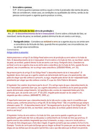  Erro sobre a pessoa
§ 3º - O erro quanto à pessoa contra a qual o crime é praticado não isenta de pena.
Não se consideram, neste caso, as condições ou qualidades da vítima, senão as da
pessoa contra quem o agente queria praticar o crime.
Erro sobre a ilicitude do fato (Erro de proibição )
Art. 21 - O desconhecimento da lei é inescusável. O erro sobre a ilicitude do fato, se
inevitável, isenta de pena; se evitável, poderá diminuí-la de um sexto a um terço.
 Parágrafo único - Considera-se evitável o erro se o agente atua ou se omite sem
a consciência da ilicitude do fato, quando lhe era possível, nas circunstâncias, ter
ou atingir essa consciência.
Comentário:
Artigo sobre o assunto:
Assim prescreve o artigo 21 do Código Penal sobre erro de proibição ou erro sobre a ilicitude do
fato: O desconhecimento da lei é inescusável. O erro sobre a ilicitude do fato, se inevitável, isenta
de pena; se evitável, poderá diminuí-la de um sexto a um terço. Parágrafo único. Considera-se
evitável o erro se o agente atua ou se omite sem a consciência da ilicitude do fato, quando lhe era
possível, nas circunstâncias, ter ou atingir essa consciência. (CÓDIGO PENAL, art. 21).
Na primeira parte do artigo 21 do Código Penal “o desconhecimento da lei é inescusável”. O
legislador deixa claro que se o agente comete um determinado delito que a lei penal proíbe, não
pode ele alegar que não conhecia o preceito, ou seja, ninguém pode deixar de ser responsabilizado
penalmente por alegar que não conhece a norma. É o que diz Júlio Fabbrini Mirabete:
O legislador fez constar da primeira parte do art. 21 a antiga regra de que o desconhecimento da
lei é inescusável, querendo dizer que, se o agente desconhece a existência da lei penal que proíbe
aquele determinado comportamento, tal ignorância não o exime de responsabilidade pelo fato
praticado, pois, de acordo com o art. 3º da LICC, ninguém pode escusar-se de cumprir a lei,
alegando que não a conhece. (MIRABETE, 1999, p.).
É importante mencionar que o desconhecimento da lei não exclui a culpa, mas é circunstância que
atenua a pena, conforme preceitua o artigo 65, II do Código Penal: “São circunstâncias que sempre
atenuam a pena: II - O desconhecimento da lei”. Na segunda parte do artigo 21 do Código Penal: “O
erro sobre a ilicitude do fato, se inevitável, isenta de pena; se evitável, poderá diminuí-la de um
sexto a um terço”.
O legislador tratou do erro sobre a ilicitude do fato, que ocorre quando o agente por erro
plenamente justificado não tem ou não possui o conhecimento da ilicitude do fato que praticou. O
agente exerce uma conduta imaginando que atua licitamente, ou seja, o seu erro incide sobre a
ilicitude do fato (imagina que o fato não é ilegal). O agente acredita que sua conduta ilícita é licita.
Exemplo: Turista de certo país da Europa que ao chegar ao Brasil foi preso por uso de maconha, mas
alegou em sua defesa que em seu país é permitido o uso e que não sabia que no Brasil era proibido.
 