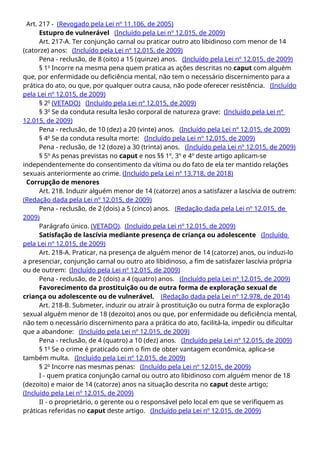 Art. 217 - (Revogado pela Lei nº 11.106, de 2005)
Estupro de vulnerável (Incluído pela Lei nº 12.015, de 2009)
Art. 217-A. Ter conjunção carnal ou praticar outro ato libidinoso com menor de 14
(catorze) anos: (Incluído pela Lei nº 12.015, de 2009)
Pena - reclusão, de 8 (oito) a 15 (quinze) anos. (Incluído pela Lei nº 12.015, de 2009)
§ 1o
Incorre na mesma pena quem pratica as ações descritas no caput com alguém
que, por enfermidade ou deficiência mental, não tem o necessário discernimento para a
prática do ato, ou que, por qualquer outra causa, não pode oferecer resistência. (Incluído
pela Lei nº 12.015, de 2009)
§ 2o
(VETADO) (Incluído pela Lei nº 12.015, de 2009)
§ 3o
Se da conduta resulta lesão corporal de natureza grave: (Incluído pela Lei nº
12.015, de 2009)
Pena - reclusão, de 10 (dez) a 20 (vinte) anos. (Incluído pela Lei nº 12.015, de 2009)
§ 4o
Se da conduta resulta morte: (Incluído pela Lei nº 12.015, de 2009)
Pena - reclusão, de 12 (doze) a 30 (trinta) anos. (Incluído pela Lei nº 12.015, de 2009)
§ 5º As penas previstas no caput e nos §§ 1º, 3º e 4º deste artigo aplicam-se
independentemente do consentimento da vítima ou do fato de ela ter mantido relações
sexuais anteriormente ao crime. (Incluído pela Lei nº 13.718, de 2018)
Corrupção de menores
Art. 218. Induzir alguém menor de 14 (catorze) anos a satisfazer a lascívia de outrem:
(Redação dada pela Lei nº 12.015, de 2009)
Pena - reclusão, de 2 (dois) a 5 (cinco) anos. (Redação dada pela Lei nº 12.015, de
2009)
Parágrafo único. (VETADO). (Incluído pela Lei nº 12.015, de 2009)
Satisfação de lascívia mediante presença de criança ou adolescente (Incluído
pela Lei nº 12.015, de 2009)
Art. 218-A. Praticar, na presença de alguém menor de 14 (catorze) anos, ou induzi-lo
a presenciar, conjunção carnal ou outro ato libidinoso, a fim de satisfazer lascívia própria
ou de outrem: (Incluído pela Lei nº 12.015, de 2009)
Pena - reclusão, de 2 (dois) a 4 (quatro) anos. (Incluído pela Lei nº 12.015, de 2009)
Favorecimento da prostituição ou de outra forma de exploração sexual de
criança ou adolescente ou de vulnerável. (Redação dada pela Lei nº 12.978, de 2014)
Art. 218-B. Submeter, induzir ou atrair à prostituição ou outra forma de exploração
sexual alguém menor de 18 (dezoito) anos ou que, por enfermidade ou deficiência mental,
não tem o necessário discernimento para a prática do ato, facilitá-la, impedir ou dificultar
que a abandone: (Incluído pela Lei nº 12.015, de 2009)
Pena - reclusão, de 4 (quatro) a 10 (dez) anos. (Incluído pela Lei nº 12.015, de 2009)
§ 1o
Se o crime é praticado com o fim de obter vantagem econômica, aplica-se
também multa. (Incluído pela Lei nº 12.015, de 2009)
§ 2o
Incorre nas mesmas penas: (Incluído pela Lei nº 12.015, de 2009)
I - quem pratica conjunção carnal ou outro ato libidinoso com alguém menor de 18
(dezoito) e maior de 14 (catorze) anos na situação descrita no caput deste artigo;
(Incluído pela Lei nº 12.015, de 2009)
II - o proprietário, o gerente ou o responsável pelo local em que se verifiquem as
práticas referidas no caput deste artigo. (Incluído pela Lei nº 12.015, de 2009)
 