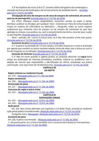 § 3o
Na hipótese do inciso II do § 2o
, constitui efeito obrigatório da condenação a
cassação da licença de localização e de funcionamento do estabelecimento. (Incluído
pela Lei nº 12.015, de 2009)
Divulgação de cena de estupro ou de cena de estupro de vulnerável, de cena de
sexo ou de pornografia (Incluído pela Lei nº 13.718, de 2018)
Art. 218-C. Oferecer, trocar, disponibilizar, transmitir, vender ou expor à venda,
distribuir, publicar ou divulgar, por qualquer meio - inclusive por meio de comunicação de
massa ou sistema de informática ou telemática -, fotografia, vídeo ou outro registro
audiovisual que contenha cena de estupro ou de estupro de vulnerável ou que faça
apologia ou induza a sua prática, ou, sem o consentimento da vítima, cena de sexo, nudez
ou pornografia: (Incluído pela Lei nº 13.718, de 2018)
Pena - reclusão, de 1 (um) a 5 (cinco) anos, se o fato não constitui crime mais grave.
(Incluído pela Lei nº 13.718, de 2018)
Aumento de pena (Incluído pela Lei nº 13.718, de 2018)
§ 1º A pena é aumentada de 1/3 (um terço) a 2/3 (dois terços) se o crime é praticado
por agente que mantém ou tenha mantido relação íntima de afeto com a vítima ou com o
fim de vingança ou humilhação. (Incluído pela Lei nº 13.718, de 2018)
Exclusão de ilicitude (Incluído pela Lei nº 13.718, de 2018)
§ 2º Não há crime quando o agente pratica as condutas descritas no caput deste
artigo em publicação de natureza jornalística, científica, cultural ou acadêmica com a
adoção de recurso que impossibilite a identificação da vítima, ressalvada sua prévia
autorização, caso seja maior de 18 (dezoito) anos. (Incluído pela Lei nº 13.718, de 2018)
CAPÍTULO III
DO RAPTO
Rapto violento ou mediante fraude
Art. 219 - (Revogado pela Lei nº 11.106, de 2005)
Rapto consensual
Art. 220 - (Revogado pela Lei nº 11.106, de 2005)
Diminuição de pena
Art. 221 - (Revogado pela Lei nº 11.106, de 2005)
Concurso de rapto e outro crime
Art. 222 - (Revogado pela Lei nº 11.106, de 2005)
CAPÍTULO IV
DISPOSIÇÕES GERAIS
Art. 223 - (Revogado pela Lei nº 12.015, de 2009)
Art. 224 - (Revogado pela Lei nº 12.015, de 2009)
Ação penal
Art. 225. Nos crimes definidos nos Capítulos I e II deste Título, procede-se mediante
ação penal pública incondicionada. (Redação dada pela Lei nº 13.718, de 2018)
Parágrafo único. (Revogado). (Redação dada pela Lei nº 13.718, de 2018)
Aumento de pena
Art. 226. A pena é aumentada: (Redação dada pela Lei nº 11.106, de 2005)
I – de quarta parte, se o crime é cometido com o concurso de 2 (duas) ou mais pessoas;
(Redação dada pela Lei nº 11.106, de 2005)
 