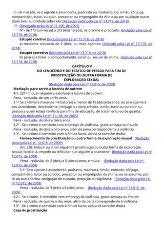 II - de metade, se o agente é ascendente, padrasto ou madrasta, tio, irmão, cônjuge,
companheiro, tutor, curador, preceptor ou empregador da vítima ou por qualquer outro
título tiver autoridade sobre ela; (Redação dada pela Lei nº 13.718, de 2018)
III - (Revogado pela Lei nº 11.106, de 2005)
IV - de 1/3 (um terço) a 2/3 (dois terços), se o crime é praticado: (Incluído pela Lei nº
13.718, de 2018)
Estupro coletivo (Incluído pela Lei nº 13.718, de 2018)
a) mediante concurso de 2 (dois) ou mais agentes; (Incluído pela Lei nº 13.718, de
2018)
Estupro corretivo (Incluído pela Lei nº 13.718, de 2018)
b) para controlar o comportamento social ou sexual da vítima. (Incluído pela Lei nº
13.718, de 2018)
CAPÍTULO V
DO LENOCÍNIO E DO TRÁFICO DE PESSOA PARA FIM DE
PROSTITUIÇÃO OU OUTRA FORMA DE
EXPLORAÇÃO SEXUAL
(Redação dada pela Lei nº 12.015, de 2009)
Mediação para servir a lascívia de outrem
Art. 227 - Induzir alguém a satisfazer a lascívia de outrem:
Pena - reclusão, de um a três anos.
§ 1o
Se a vítima é maior de 14 (catorze) e menor de 18 (dezoito) anos, ou se o agente é
seu ascendente, descendente, cônjuge ou companheiro, irmão, tutor ou curador ou
pessoa a quem esteja confiada para fins de educação, de tratamento ou de guarda:
(Redação dada pela Lei nº 11.106, de 2005)
Pena - reclusão, de dois a cinco anos.
§ 2º - Se o crime é cometido com emprego de violência, grave ameaça ou fraude:
Pena - reclusão, de dois a oito anos, além da pena correspondente à violência.
§ 3º - Se o crime é cometido com o fim de lucro, aplica-se também multa.
Favorecimento da prostituição ou outra forma de exploração sexual (Redação
dada pela Lei nº 12.015, de 2009)
Art. 228. Induzir ou atrair alguém à prostituição ou outra forma de exploração
sexual, facilitá-la, impedir ou dificultar que alguém a abandone: (Redação dada pela Lei nº
12.015, de 2009)
Pena - reclusão, de 2 (dois) a 5 (cinco) anos, e multa. (Redação dada pela Lei nº
12.015, de 2009)
§ 1o
Se o agente é ascendente, padrasto, madrasta, irmão, enteado, cônjuge,
companheiro, tutor ou curador, preceptor ou empregador da vítima, ou se assumiu, por
lei ou outra forma, obrigação de cuidado, proteção ou vigilância: (Redação dada pela Lei
nº 12.015, de 2009)
Pena - reclusão, de 3 (três) a 8 (oito) anos. (Redação dada pela Lei nº 12.015, de
2009)
§ 2º - Se o crime, é cometido com emprego de violência, grave ameaça ou fraude:
Pena - reclusão, de quatro a dez anos, além da pena correspondente à violência.
§ 3º - Se o crime é cometido com o fim de lucro, aplica-se também multa.
Casa de prostituição
 