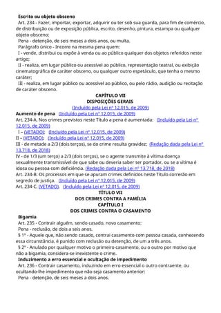 Escrito ou objeto obsceno
Art. 234 - Fazer, importar, exportar, adquirir ou ter sob sua guarda, para fim de comércio,
de distribuição ou de exposição pública, escrito, desenho, pintura, estampa ou qualquer
objeto obsceno:
Pena - detenção, de seis meses a dois anos, ou multa.
Parágrafo único - Incorre na mesma pena quem:
I - vende, distribui ou expõe à venda ou ao público qualquer dos objetos referidos neste
artigo;
II - realiza, em lugar público ou acessível ao público, representação teatral, ou exibição
cinematográfica de caráter obsceno, ou qualquer outro espetáculo, que tenha o mesmo
caráter;
III - realiza, em lugar público ou acessível ao público, ou pelo rádio, audição ou recitação
de caráter obsceno.
CAPÍTULO VII
DISPOSIÇÕES GERAIS
(Incluído pela Lei nº 12.015, de 2009)
Aumento de pena (Incluído pela Lei nº 12.015, de 2009)
Art. 234-A. Nos crimes previstos neste Título a pena é aumentada: (Incluído pela Lei nº
12.015, de 2009)
I – (VETADO); (Incluído pela Lei nº 12.015, de 2009)
II – (VETADO); (Incluído pela Lei nº 12.015, de 2009)
III - de metade a 2/3 (dois terços), se do crime resulta gravidez; (Redação dada pela Lei nº
13.718, de 2018)
IV - de 1/3 (um terço) a 2/3 (dois terços), se o agente transmite à vítima doença
sexualmente transmissível de que sabe ou deveria saber ser portador, ou se a vítima é
idosa ou pessoa com deficiência. (Redação dada pela Lei nº 13.718, de 2018)
Art. 234-B. Os processos em que se apuram crimes definidos neste Título correrão em
segredo de justiça. (Incluído pela Lei nº 12.015, de 2009)
Art. 234-C. (VETADO). (Incluído pela Lei nº 12.015, de 2009)
TÍTULO VII
DOS CRIMES CONTRA A FAMÍLIA
CAPÍTULO I
DOS CRIMES CONTRA O CASAMENTO
Bigamia
Art. 235 - Contrair alguém, sendo casado, novo casamento:
Pena - reclusão, de dois a seis anos.
§ 1º - Aquele que, não sendo casado, contrai casamento com pessoa casada, conhecendo
essa circunstância, é punido com reclusão ou detenção, de um a três anos.
§ 2º - Anulado por qualquer motivo o primeiro casamento, ou o outro por motivo que
não a bigamia, considera-se inexistente o crime.
Induzimento a erro essencial e ocultação de impedimento
Art. 236 - Contrair casamento, induzindo em erro essencial o outro contraente, ou
ocultando-lhe impedimento que não seja casamento anterior:
Pena - detenção, de seis meses a dois anos.
 