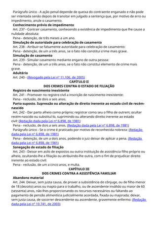 Parágrafo único - A ação penal depende de queixa do contraente enganado e não pode
ser intentada senão depois de transitar em julgado a sentença que, por motivo de erro ou
impedimento, anule o casamento.
Conhecimento prévio de impedimento
Art. 237 - Contrair casamento, conhecendo a existência de impedimento que lhe cause a
nulidade absoluta:
Pena - detenção, de três meses a um ano.
Simulação de autoridade para celebração de casamento
Art. 238 - Atribuir-se falsamente autoridade para celebração de casamento:
Pena - detenção, de um a três anos, se o fato não constitui crime mais grave.
Simulação de casamento
Art. 239 - Simular casamento mediante engano de outra pessoa:
Pena - detenção, de um a três anos, se o fato não constitui elemento de crime mais
grave.
Adultério
Art. 240 - (Revogado pela Lei nº 11.106, de 2005)
CAPÍTULO II
DOS CRIMES CONTRA O ESTADO DE FILIAÇÃO
Registro de nascimento inexistente
Art. 241 - Promover no registro civil a inscrição de nascimento inexistente:
Pena - reclusão, de dois a seis anos.
Parto suposto. Supressão ou alteração de direito inerente ao estado civil de recém-
nascido
Art. 242 - Dar parto alheio como próprio; registrar como seu o filho de outrem; ocultar
recém-nascido ou substituí-lo, suprimindo ou alterando direito inerente ao estado
civil: (Redação dada pela Lei nº 6.898, de 1981)
Pena - reclusão, de dois a seis anos. (Redação dada pela Lei nº 6.898, de 1981)
Parágrafo único - Se o crime é praticado por motivo de reconhecida nobreza: (Redação
dada pela Lei nº 6.898, de 1981)
Pena - detenção, de um a dois anos, podendo o juiz deixar de aplicar a pena. (Redação
dada pela Lei nº 6.898, de 1981)
Sonegação de estado de filiação
Art. 243 - Deixar em asilo de expostos ou outra instituição de assistência filho próprio ou
alheio, ocultando-lhe a filiação ou atribuindo-lhe outra, com o fim de prejudicar direito
inerente ao estado civil:
Pena - reclusão, de um a cinco anos, e multa.
CAPÍTULO III
DOS CRIMES CONTRA A ASSISTÊNCIA FAMILIAR
Abandono material
Art. 244. Deixar, sem justa causa, de prover a subsistência do cônjuge, ou de filho menor
de 18 (dezoito) anos ou inapto para o trabalho, ou de ascendente inválido ou maior de 60
(sessenta) anos, não lhes proporcionando os recursos necessários ou faltando ao
pagamento de pensão alimentícia judicialmente acordada, fixada ou majorada; deixar,
sem justa causa, de socorrer descendente ou ascendente, gravemente enfermo: (Redação
dada pela Lei nº 10.741, de 2003)
 