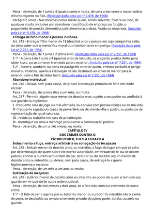 Pena - detenção, de 1 (um) a 4 (quatro) anos e multa, de uma a dez vezes o maior salário
mínimo vigente no País. (Redação dada pela Lei nº 5.478, de 1968)
Parágrafo único - Nas mesmas penas incide quem, sendo solvente, frustra ou ilide, de
qualquer modo, inclusive por abandono injustificado de emprego ou função, o
pagamento de pensão alimentícia judicialmente acordada, fixada ou majorada. (Incluído
pela Lei nº 5.478, de 1968)
Entrega de filho menor a pessoa inidônea
Art. 245 - Entregar filho menor de 18 (dezoito) anos a pessoa em cuja companhia saiba
ou deva saber que o menor fica moral ou materialmente em perigo: (Redação dada pela
Lei nº 7.251, de 1984)
Pena - detenção, de 1 (um) a 2 (dois) anos. (Redação dada pela Lei nº 7.251, de 1984)
§ 1º - A pena é de 1 (um) a 4 (quatro) anos de reclusão, se o agente pratica delito para
obter lucro, ou se o menor é enviado para o exterior. (Incluído pela Lei nº 7.251, de 1984)
§ 2º - Incorre, também, na pena do parágrafo anterior quem, embora excluído o perigo
moral ou material, auxilia a efetivação de ato destinado ao envio de menor para o
exterior, com o fito de obter lucro. (Incluído pela Lei nº 7.251, de 1984)
Abandono intelectual
Art. 246 - Deixar, sem justa causa, de prover à instrução primária de filho em idade
escolar:
Pena - detenção, de quinze dias a um mês, ou multa.
Art. 247 - Permitir alguém que menor de dezoito anos, sujeito a seu poder ou confiado à
sua guarda ou vigilância:
I - freqüente casa de jogo ou mal-afamada, ou conviva com pessoa viciosa ou de má vida;
II - freqüente espetáculo capaz de pervertê-lo ou de ofender-lhe o pudor, ou participe de
representação de igual natureza;
III - resida ou trabalhe em casa de prostituição;
IV - mendigue ou sirva a mendigo para excitar a comiseração pública:
Pena - detenção, de um a três meses, ou multa.
CAPÍTULO IV
DOS CRIMES CONTRA O
PÁTRIO PODER, TUTELA CURATELA
Induzimento a fuga, entrega arbitrária ou sonegação de incapazes
Art. 248 - Induzir menor de dezoito anos, ou interdito, a fugir do lugar em que se acha
por determinação de quem sobre ele exerce autoridade, em virtude de lei ou de ordem
judicial; confiar a outrem sem ordem do pai, do tutor ou do curador algum menor de
dezoito anos ou interdito, ou deixar, sem justa causa, de entregá-lo a quem
legitimamente o reclame:
Pena - detenção, de um mês a um ano, ou multa.
Subtração de incapazes
Art. 249 - Subtrair menor de dezoito anos ou interdito ao poder de quem o tem sob sua
guarda em virtude de lei ou de ordem judicial:
Pena - detenção, de dois meses a dois anos, se o fato não constitui elemento de outro
crime.
§ 1º - O fato de ser o agente pai ou tutor do menor ou curador do interdito não o exime
de pena, se destituído ou temporariamente privado do pátrio poder, tutela, curatela ou
guarda.
 