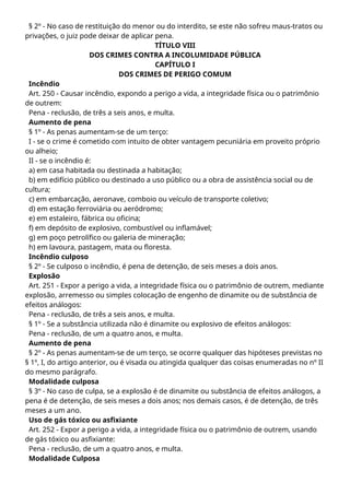 § 2º - No caso de restituição do menor ou do interdito, se este não sofreu maus-tratos ou
privações, o juiz pode deixar de aplicar pena.
TÍTULO VIII
DOS CRIMES CONTRA A INCOLUMIDADE PÚBLICA
CAPÍTULO I
DOS CRIMES DE PERIGO COMUM
Incêndio
Art. 250 - Causar incêndio, expondo a perigo a vida, a integridade física ou o patrimônio
de outrem:
Pena - reclusão, de três a seis anos, e multa.
Aumento de pena
§ 1º - As penas aumentam-se de um terço:
I - se o crime é cometido com intuito de obter vantagem pecuniária em proveito próprio
ou alheio;
II - se o incêndio é:
a) em casa habitada ou destinada a habitação;
b) em edifício público ou destinado a uso público ou a obra de assistência social ou de
cultura;
c) em embarcação, aeronave, comboio ou veículo de transporte coletivo;
d) em estação ferroviária ou aeródromo;
e) em estaleiro, fábrica ou oficina;
f) em depósito de explosivo, combustível ou inflamável;
g) em poço petrolífico ou galeria de mineração;
h) em lavoura, pastagem, mata ou floresta.
Incêndio culposo
§ 2º - Se culposo o incêndio, é pena de detenção, de seis meses a dois anos.
Explosão
Art. 251 - Expor a perigo a vida, a integridade física ou o patrimônio de outrem, mediante
explosão, arremesso ou simples colocação de engenho de dinamite ou de substância de
efeitos análogos:
Pena - reclusão, de três a seis anos, e multa.
§ 1º - Se a substância utilizada não é dinamite ou explosivo de efeitos análogos:
Pena - reclusão, de um a quatro anos, e multa.
Aumento de pena
§ 2º - As penas aumentam-se de um terço, se ocorre qualquer das hipóteses previstas no
§ 1º, I, do artigo anterior, ou é visada ou atingida qualquer das coisas enumeradas no nº II
do mesmo parágrafo.
Modalidade culposa
§ 3º - No caso de culpa, se a explosão é de dinamite ou substância de efeitos análogos, a
pena é de detenção, de seis meses a dois anos; nos demais casos, é de detenção, de três
meses a um ano.
Uso de gás tóxico ou asfixiante
Art. 252 - Expor a perigo a vida, a integridade física ou o patrimônio de outrem, usando
de gás tóxico ou asfixiante:
Pena - reclusão, de um a quatro anos, e multa.
Modalidade Culposa
 