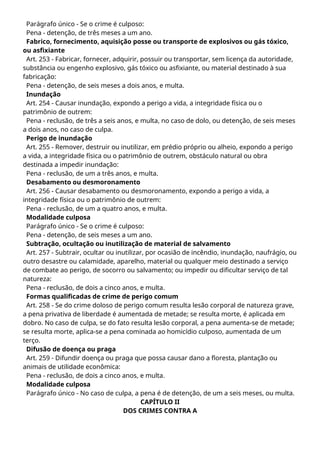 Parágrafo único - Se o crime é culposo:
Pena - detenção, de três meses a um ano.
Fabrico, fornecimento, aquisição posse ou transporte de explosivos ou gás tóxico,
ou asfixiante
Art. 253 - Fabricar, fornecer, adquirir, possuir ou transportar, sem licença da autoridade,
substância ou engenho explosivo, gás tóxico ou asfixiante, ou material destinado à sua
fabricação:
Pena - detenção, de seis meses a dois anos, e multa.
Inundação
Art. 254 - Causar inundação, expondo a perigo a vida, a integridade física ou o
patrimônio de outrem:
Pena - reclusão, de três a seis anos, e multa, no caso de dolo, ou detenção, de seis meses
a dois anos, no caso de culpa.
Perigo de inundação
Art. 255 - Remover, destruir ou inutilizar, em prédio próprio ou alheio, expondo a perigo
a vida, a integridade física ou o patrimônio de outrem, obstáculo natural ou obra
destinada a impedir inundação:
Pena - reclusão, de um a três anos, e multa.
Desabamento ou desmoronamento
Art. 256 - Causar desabamento ou desmoronamento, expondo a perigo a vida, a
integridade física ou o patrimônio de outrem:
Pena - reclusão, de um a quatro anos, e multa.
Modalidade culposa
Parágrafo único - Se o crime é culposo:
Pena - detenção, de seis meses a um ano.
Subtração, ocultação ou inutilização de material de salvamento
Art. 257 - Subtrair, ocultar ou inutilizar, por ocasião de incêndio, inundação, naufrágio, ou
outro desastre ou calamidade, aparelho, material ou qualquer meio destinado a serviço
de combate ao perigo, de socorro ou salvamento; ou impedir ou dificultar serviço de tal
natureza:
Pena - reclusão, de dois a cinco anos, e multa.
Formas qualificadas de crime de perigo comum
Art. 258 - Se do crime doloso de perigo comum resulta lesão corporal de natureza grave,
a pena privativa de liberdade é aumentada de metade; se resulta morte, é aplicada em
dobro. No caso de culpa, se do fato resulta lesão corporal, a pena aumenta-se de metade;
se resulta morte, aplica-se a pena cominada ao homicídio culposo, aumentada de um
terço.
Difusão de doença ou praga
Art. 259 - Difundir doença ou praga que possa causar dano a floresta, plantação ou
animais de utilidade econômica:
Pena - reclusão, de dois a cinco anos, e multa.
Modalidade culposa
Parágrafo único - No caso de culpa, a pena é de detenção, de um a seis meses, ou multa.
CAPÍTULO II
DOS CRIMES CONTRA A
 