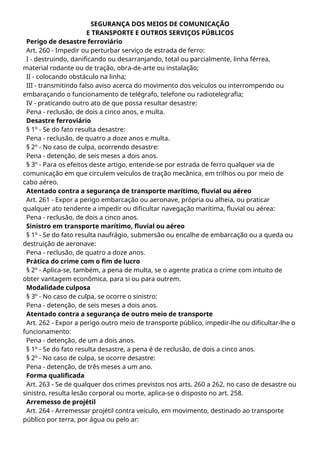 SEGURANÇA DOS MEIOS DE COMUNICAÇÃO
E TRANSPORTE E OUTROS SERVIÇOS PÚBLICOS
Perigo de desastre ferroviário
Art. 260 - Impedir ou perturbar serviço de estrada de ferro:
I - destruindo, danificando ou desarranjando, total ou parcialmente, linha férrea,
material rodante ou de tração, obra-de-arte ou instalação;
II - colocando obstáculo na linha;
III - transmitindo falso aviso acerca do movimento dos veículos ou interrompendo ou
embaraçando o funcionamento de telégrafo, telefone ou radiotelegrafia;
IV - praticando outro ato de que possa resultar desastre:
Pena - reclusão, de dois a cinco anos, e multa.
Desastre ferroviário
§ 1º - Se do fato resulta desastre:
Pena - reclusão, de quatro a doze anos e multa.
§ 2º - No caso de culpa, ocorrendo desastre:
Pena - detenção, de seis meses a dois anos.
§ 3º - Para os efeitos deste artigo, entende-se por estrada de ferro qualquer via de
comunicação em que circulem veículos de tração mecânica, em trilhos ou por meio de
cabo aéreo.
Atentado contra a segurança de transporte marítimo, fluvial ou aéreo
Art. 261 - Expor a perigo embarcação ou aeronave, própria ou alheia, ou praticar
qualquer ato tendente a impedir ou dificultar navegação marítima, fluvial ou aérea:
Pena - reclusão, de dois a cinco anos.
Sinistro em transporte marítimo, fluvial ou aéreo
§ 1º - Se do fato resulta naufrágio, submersão ou encalhe de embarcação ou a queda ou
destruição de aeronave:
Pena - reclusão, de quatro a doze anos.
Prática do crime com o fim de lucro
§ 2º - Aplica-se, também, a pena de multa, se o agente pratica o crime com intuito de
obter vantagem econômica, para si ou para outrem.
Modalidade culposa
§ 3º - No caso de culpa, se ocorre o sinistro:
Pena - detenção, de seis meses a dois anos.
Atentado contra a segurança de outro meio de transporte
Art. 262 - Expor a perigo outro meio de transporte público, impedir-lhe ou dificultar-lhe o
funcionamento:
Pena - detenção, de um a dois anos.
§ 1º - Se do fato resulta desastre, a pena é de reclusão, de dois a cinco anos.
§ 2º - No caso de culpa, se ocorre desastre:
Pena - detenção, de três meses a um ano.
Forma qualificada
Art. 263 - Se de qualquer dos crimes previstos nos arts. 260 a 262, no caso de desastre ou
sinistro, resulta lesão corporal ou morte, aplica-se o disposto no art. 258.
Arremesso de projétil
Art. 264 - Arremessar projétil contra veículo, em movimento, destinado ao transporte
público por terra, por água ou pelo ar:
 