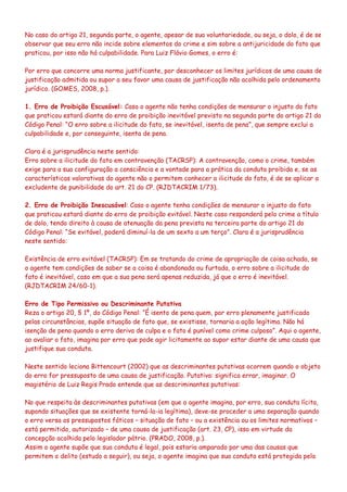 No caso do artigo 21, segunda parte, o agente, apesar de sua voluntariedade, ou seja, o dolo, é de se
observar que seu erro não incide sobre elementos do crime e sim sobre a antijuricidade do fato que
praticou, por isso não há culpabilidade. Para Luiz Flávio Gomes, o erro é:
Por erro que concorre uma norma justificante, por desconhecer os limites jurídicos de uma causa de
justificação admitida ou supor a seu favor uma causa de justificação não acolhida pelo ordenamento
jurídico. (GOMES, 2008, p.).
1. Erro de Proibição Escusável: Caso o agente não tenha condições de mensurar o injusto do fato
que praticou estará diante do erro de proibição inevitável previsto na segunda parte do artigo 21 do
Código Penal: “O erro sobre a ilicitude do fato, se inevitável, isenta de pena”, que sempre exclui a
culpabilidade e, por conseguinte, isenta de pena.
Clara é a jurisprudência neste sentido:
Erro sobre a ilicitude do fato em contravenção (TACRSP): A contravenção, como o crime, também
exige para a sua configuração a consciência e a vontade para a prática da conduta proibida e, se as
características valorativas do agente não o permitem conhecer a ilicitude do fato, é de se aplicar a
excludente de punibilidade do art. 21 do CP. (RJDTACRIM 1/73).
2. Erro de Proibição Inescusável: Caso o agente tenha condições de mensurar o injusto do fato
que praticou estará diante do erro de proibição evitável. Neste caso responderá pelo crime a título
de dolo, tendo direito à causa de atenuação da pena prevista na terceira parte do artigo 21 do
Código Penal: “Se evitável, poderá diminuí-la de um sexto a um terço”. Clara é a jurisprudência
neste sentido:
Existência de erro evitável (TACRSP): Em se tratando do crime de apropriação de coisa achada, se
o agente tem condições de saber se a coisa é abandonada ou furtada, o erro sobre a ilicitude do
fato é inevitável, caso em que a sua pena será apenas reduzida, já que o erro é inevitável.
(RJDTACRIM 24/60-1).
Erro de Tipo Permissivo ou Descriminante Putativa
Reza o artigo 20, § 1º, do Código Penal: “É isento de pena quem, por erro plenamente justificado
pelas circunstâncias, supõe situação de fato que, se existisse, tornaria a ação legítima. Não há
isenção de pena quando o erro deriva de culpa e o fato é punível como crime culposo”. Aqui o agente,
ao avaliar o fato, imagina por erro que pode agir licitamente ao supor estar diante de uma causa que
justifique sua conduta.
Neste sentido leciona Bittencourt (2002) que as descriminantes putativas ocorrem quando o objeto
do erro for pressuposto de uma causa de justificação. Putativa: significa errar, imaginar. O
magistério de Luiz Regis Prado entende que as descriminantes putativas:
No que respeita às descriminantes putativas (em que o agente imagina, por erro, sua conduta lícita,
supondo situações que se existente torná-la-ia legítima), deve-se proceder a uma separação quando
o erro versa os pressupostos fáticos – situação de fato – ou a existência ou os limites normativos –
está permitido, autorizado – de uma causa de justificação (art. 23, CP), isso em virtude da
concepção acolhida pelo legislador pátrio. (PRADO, 2008, p.).
Assim o agente supõe que sua conduta é legal, pois estaria amparado por uma das causas que
permitem o delito (estudo a seguir), ou seja, o agente imagina que sua conduta está protegida pela
 