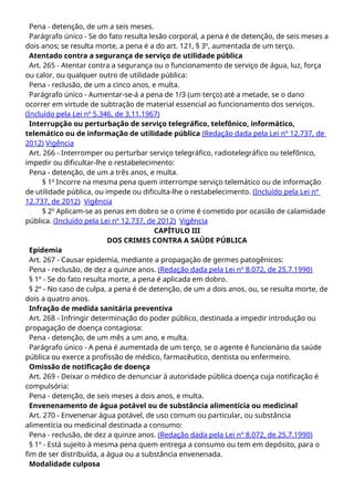 Pena - detenção, de um a seis meses.
Parágrafo único - Se do fato resulta lesão corporal, a pena é de detenção, de seis meses a
dois anos; se resulta morte, a pena é a do art. 121, § 3º, aumentada de um terço.
Atentado contra a segurança de serviço de utilidade pública
Art. 265 - Atentar contra a segurança ou o funcionamento de serviço de água, luz, força
ou calor, ou qualquer outro de utilidade pública:
Pena - reclusão, de um a cinco anos, e multa.
Parágrafo único - Aumentar-se-á a pena de 1/3 (um terço) até a metade, se o dano
ocorrer em virtude de subtração de material essencial ao funcionamento dos serviços.
(Incluído pela Lei nº 5.346, de 3.11.1967)
Interrupção ou perturbação de serviço telegráfico, telefônico, informático,
telemático ou de informação de utilidade pública (Redação dada pela Lei nº 12.737, de
2012) Vigência
Art. 266 - Interromper ou perturbar serviço telegráfico, radiotelegráfico ou telefônico,
impedir ou dificultar-lhe o restabelecimento:
Pena - detenção, de um a três anos, e multa.
§ 1o
Incorre na mesma pena quem interrompe serviço telemático ou de informação
de utilidade pública, ou impede ou dificulta-lhe o restabelecimento. (Incluído pela Lei nº
12.737, de 2012) Vigência
§ 2o
Aplicam-se as penas em dobro se o crime é cometido por ocasião de calamidade
pública. (Incluído pela Lei nº 12.737, de 2012) Vigência
CAPÍTULO III
DOS CRIMES CONTRA A SAÚDE PÚBLICA
Epidemia
Art. 267 - Causar epidemia, mediante a propagação de germes patogênicos:
Pena - reclusão, de dez a quinze anos. (Redação dada pela Lei nº 8.072, de 25.7.1990)
§ 1º - Se do fato resulta morte, a pena é aplicada em dobro.
§ 2º - No caso de culpa, a pena é de detenção, de um a dois anos, ou, se resulta morte, de
dois a quatro anos.
Infração de medida sanitária preventiva
Art. 268 - Infringir determinação do poder público, destinada a impedir introdução ou
propagação de doença contagiosa:
Pena - detenção, de um mês a um ano, e multa.
Parágrafo único - A pena é aumentada de um terço, se o agente é funcionário da saúde
pública ou exerce a profissão de médico, farmacêutico, dentista ou enfermeiro.
Omissão de notificação de doença
Art. 269 - Deixar o médico de denunciar à autoridade pública doença cuja notificação é
compulsória:
Pena - detenção, de seis meses a dois anos, e multa.
Envenenamento de água potável ou de substância alimentícia ou medicinal
Art. 270 - Envenenar água potável, de uso comum ou particular, ou substância
alimentícia ou medicinal destinada a consumo:
Pena - reclusão, de dez a quinze anos. (Redação dada pela Lei nº 8.072, de 25.7.1990)
§ 1º - Está sujeito à mesma pena quem entrega a consumo ou tem em depósito, para o
fim de ser distribuída, a água ou a substância envenenada.
Modalidade culposa
 