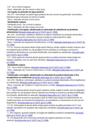 § 2º - Se o crime é culposo:
Pena - detenção, de seis meses a dois anos.
Corrupção ou poluição de água potável
Art. 271 - Corromper ou poluir água potável, de uso comum ou particular, tornando-a
imprópria para consumo ou nociva à saúde:
Pena - reclusão, de dois a cinco anos.
Modalidade culposa
Parágrafo único - Se o crime é culposo:
Pena - detenção, de dois meses a um ano.
Falsificação, corrupção, adulteração ou alteração de substância ou produtos
alimentícios (Redação dada pela Lei nº 9.677, de 2.7.1998)
Art. 272 - Corromper, adulterar, falsificar ou alterar substância ou produto alimentício
destinado a consumo, tornando-o nociva à saúde ou reduzindo-lhe o valor
nutritivo: (Redação dada pela Lei nº 9.677, de 2.7.1998)
Pena - reclusão, de 4 (quatro) a 8 (oito) anos, e multa. (Redação dada pela Lei nº 9.677, de
2.7.1998)
§ 1º-A - Incorre nas penas deste artigo quem fabrica, vende, expõe à venda, importa, tem
em depósito para vender ou, de qualquer forma, distribui ou entrega a consumo a
substância alimentícia ou o produto falsificado, corrompido ou adulterado. (Incluído pela
Lei nº 9.677, de 2.7.1998)
§ 1º - Está sujeito às mesmas penas quem pratica as ações previstas neste artigo em
relação a bebidas, com ou sem teor alcoólico. (Redação dada pela Lei nº 9.677, de
2.7.1998)
Modalidade culposa
§ 2º - Se o crime é culposo: (Redação dada pela Lei nº 9.677, de 2.7.1998)
Pena - detenção, de 1 (um) a 2 (dois) anos, e multa. (Redação dada pela Lei nº 9.677, de
2.7.1998)
Falsificação, corrupção, adulteração ou alteração de produto destinado a fins
terapêuticos ou medicinais (Redação dada pela Lei nº 9.677, de 2.7.1998)
Art. 273 - Falsificar, corromper, adulterar ou alterar produto destinado a fins terapêuticos
ou medicinais: (Redação dada pela Lei nº 9.677, de 2.7.1998)
Pena - reclusão, de 10 (dez) a 15 (quinze) anos, e multa. (Redação dada pela Lei nº 9.677,
de 2.7.1998)
§ 1º - Nas mesmas penas incorre quem importa, vende, expõe à venda, tem em depósito
para vender ou, de qualquer forma, distribui ou entrega a consumo o produto falsificado,
corrompido, adulterado ou alterado. (Redação dada pela Lei nº 9.677, de 2.7.1998)
§ 1º-A - Incluem-se entre os produtos a que se refere este artigo os medicamentos, as
matérias-primas, os insumos farmacêuticos, os cosméticos, os saneantes e os de uso em
diagnóstico. (Incluído pela Lei nº 9.677, de 2.7.1998)
§ 1º-B - Está sujeito às penas deste artigo quem pratica as ações previstas no § 1º em
relação a produtos em qualquer das seguintes condições: (Incluído pela Lei nº 9.677, de
2.7.1998)
I - sem registro, quando exigível, no órgão de vigilância sanitária competente; (Incluído
pela Lei nº 9.677, de 2.7.1998)
II - em desacordo com a fórmula constante do registro previsto no inciso
anterior; (Incluído pela Lei nº 9.677, de 2.7.1998)
 