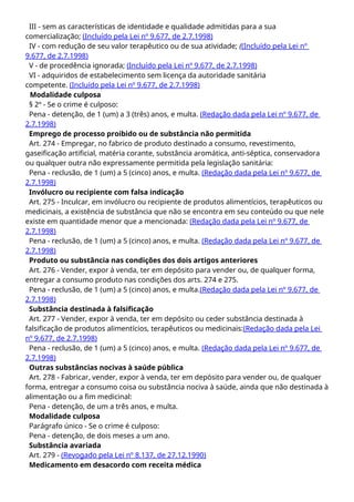 III - sem as características de identidade e qualidade admitidas para a sua
comercialização; (Incluído pela Lei nº 9.677, de 2.7.1998)
IV - com redução de seu valor terapêutico ou de sua atividade; ((Incluído pela Lei nº
9.677, de 2.7.1998)
V - de procedência ignorada; (Incluído pela Lei nº 9.677, de 2.7.1998)
VI - adquiridos de estabelecimento sem licença da autoridade sanitária
competente. (Incluído pela Lei nº 9.677, de 2.7.1998)
Modalidade culposa
§ 2º - Se o crime é culposo:
Pena - detenção, de 1 (um) a 3 (três) anos, e multa. (Redação dada pela Lei nº 9.677, de
2.7.1998)
Emprego de processo proibido ou de substância não permitida
Art. 274 - Empregar, no fabrico de produto destinado a consumo, revestimento,
gaseificação artificial, matéria corante, substância aromática, anti-séptica, conservadora
ou qualquer outra não expressamente permitida pela legislação sanitária:
Pena - reclusão, de 1 (um) a 5 (cinco) anos, e multa. (Redação dada pela Lei nº 9.677, de
2.7.1998)
Invólucro ou recipiente com falsa indicação
Art. 275 - Inculcar, em invólucro ou recipiente de produtos alimentícios, terapêuticos ou
medicinais, a existência de substância que não se encontra em seu conteúdo ou que nele
existe em quantidade menor que a mencionada: (Redação dada pela Lei nº 9.677, de
2.7.1998)
Pena - reclusão, de 1 (um) a 5 (cinco) anos, e multa. (Redação dada pela Lei nº 9.677, de
2.7.1998)
Produto ou substância nas condições dos dois artigos anteriores
Art. 276 - Vender, expor à venda, ter em depósito para vender ou, de qualquer forma,
entregar a consumo produto nas condições dos arts. 274 e 275.
Pena - reclusão, de 1 (um) a 5 (cinco) anos, e multa.(Redação dada pela Lei nº 9.677, de
2.7.1998)
Substância destinada à falsificação
Art. 277 - Vender, expor à venda, ter em depósito ou ceder substância destinada à
falsificação de produtos alimentícios, terapêuticos ou medicinais:(Redação dada pela Lei
nº 9.677, de 2.7.1998)
Pena - reclusão, de 1 (um) a 5 (cinco) anos, e multa. (Redação dada pela Lei nº 9.677, de
2.7.1998)
Outras substâncias nocivas à saúde pública
Art. 278 - Fabricar, vender, expor à venda, ter em depósito para vender ou, de qualquer
forma, entregar a consumo coisa ou substância nociva à saúde, ainda que não destinada à
alimentação ou a fim medicinal:
Pena - detenção, de um a três anos, e multa.
Modalidade culposa
Parágrafo único - Se o crime é culposo:
Pena - detenção, de dois meses a um ano.
Substância avariada
Art. 279 - (Revogado pela Lei nº 8.137, de 27.12.1990)
Medicamento em desacordo com receita médica
 
