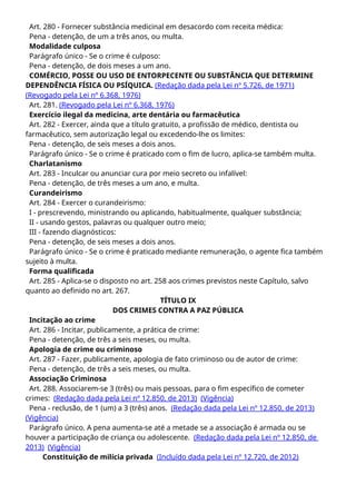 Art. 280 - Fornecer substância medicinal em desacordo com receita médica:
Pena - detenção, de um a três anos, ou multa.
Modalidade culposa
Parágrafo único - Se o crime é culposo:
Pena - detenção, de dois meses a um ano.
COMÉRCIO, POSSE OU USO DE ENTORPECENTE OU SUBSTÂNCIA QUE DETERMINE
DEPENDÊNCIA FÍSICA OU PSÍQUICA. (Redação dada pela Lei nº 5.726, de 1971)
(Revogado pela Lei nº 6.368, 1976)
Art. 281. (Revogado pela Lei nº 6.368, 1976)
Exercício ilegal da medicina, arte dentária ou farmacêutica
Art. 282 - Exercer, ainda que a título gratuito, a profissão de médico, dentista ou
farmacêutico, sem autorização legal ou excedendo-lhe os limites:
Pena - detenção, de seis meses a dois anos.
Parágrafo único - Se o crime é praticado com o fim de lucro, aplica-se também multa.
Charlatanismo
Art. 283 - Inculcar ou anunciar cura por meio secreto ou infalível:
Pena - detenção, de três meses a um ano, e multa.
Curandeirismo
Art. 284 - Exercer o curandeirismo:
I - prescrevendo, ministrando ou aplicando, habitualmente, qualquer substância;
II - usando gestos, palavras ou qualquer outro meio;
III - fazendo diagnósticos:
Pena - detenção, de seis meses a dois anos.
Parágrafo único - Se o crime é praticado mediante remuneração, o agente fica também
sujeito à multa.
Forma qualificada
Art. 285 - Aplica-se o disposto no art. 258 aos crimes previstos neste Capítulo, salvo
quanto ao definido no art. 267.
TÍTULO IX
DOS CRIMES CONTRA A PAZ PÚBLICA
Incitação ao crime
Art. 286 - Incitar, publicamente, a prática de crime:
Pena - detenção, de três a seis meses, ou multa.
Apologia de crime ou criminoso
Art. 287 - Fazer, publicamente, apologia de fato criminoso ou de autor de crime:
Pena - detenção, de três a seis meses, ou multa.
Associação Criminosa
Art. 288. Associarem-se 3 (três) ou mais pessoas, para o fim específico de cometer
crimes: (Redação dada pela Lei nº 12.850, de 2013) (Vigência)
Pena - reclusão, de 1 (um) a 3 (três) anos. (Redação dada pela Lei nº 12.850, de 2013)
(Vigência)
Parágrafo único. A pena aumenta-se até a metade se a associação é armada ou se
houver a participação de criança ou adolescente. (Redação dada pela Lei nº 12.850, de
2013) (Vigência)
Constituição de milícia privada (Incluído dada pela Lei nº 12.720, de 2012)
 
