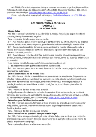 Art. 288-A. Constituir, organizar, integrar, manter ou custear organização paramilitar,
milícia particular, grupo ou esquadrão com a finalidade de praticar qualquer dos crimes
previstos neste Código: (Incluído dada pela Lei nº 12.720, de 2012)
Pena - reclusão, de 4 (quatro) a 8 (oito) anos. (Incluído dada pela Lei nº 12.720, de
2012)
TÍTULO X
DOS CRIMES CONTRA A FÉ PÚBLICA
CAPÍTULO I
DA MOEDA FALSA
Moeda Falsa
Art. 289 - Falsificar, fabricando-a ou alterando-a, moeda metálica ou papel-moeda de
curso legal no país ou no estrangeiro:
Pena - reclusão, de três a doze anos, e multa.
§ 1º - Nas mesmas penas incorre quem, por conta própria ou alheia, importa ou exporta,
adquire, vende, troca, cede, empresta, guarda ou introduz na circulação moeda falsa.
§ 2º - Quem, tendo recebido de boa-fé, como verdadeira, moeda falsa ou alterada, a
restitui à circulação, depois de conhecer a falsidade, é punido com detenção, de seis
meses a dois anos, e multa.
§ 3º - É punido com reclusão, de três a quinze anos, e multa, o funcionário público ou
diretor, gerente, ou fiscal de banco de emissão que fabrica, emite ou autoriza a fabricação
ou emissão:
I - de moeda com título ou peso inferior ao determinado em lei;
II - de papel-moeda em quantidade superior à autorizada.
§ 4º - Nas mesmas penas incorre quem desvia e faz circular moeda, cuja circulação não
estava ainda autorizada.
Crimes assimilados ao de moeda falsa
Art. 290 - Formar cédula, nota ou bilhete representativo de moeda com fragmentos de
cédulas, notas ou bilhetes verdadeiros; suprimir, em nota, cédula ou bilhete recolhidos,
para o fim de restituí-los à circulação, sinal indicativo de sua inutilização; restituir à
circulação cédula, nota ou bilhete em tais condições, ou já recolhidos para o fim de
inutilização:
Pena - reclusão, de dois a oito anos, e multa.
Parágrafo único - O máximo da reclusão é elevado a doze anos e multa, se o crime é
cometido por funcionário que trabalha na repartição onde o dinheiro se achava recolhido,
ou nela tem fácil ingresso, em razão do cargo.(Vide Lei nº 7.209, de 11.7.1984)
Petrechos para falsificação de moeda
Art. 291 - Fabricar, adquirir, fornecer, a título oneroso ou gratuito, possuir ou guardar
maquinismo, aparelho, instrumento ou qualquer objeto especialmente destinado à
falsificação de moeda:
Pena - reclusão, de dois a seis anos, e multa.
Emissão de título ao portador sem permissão legal
Art. 292 - Emitir, sem permissão legal, nota, bilhete, ficha, vale ou título que contenha
promessa de pagamento em dinheiro ao portador ou a que falte indicação do nome da
pessoa a quem deva ser pago:
Pena - detenção, de um a seis meses, ou multa.
 