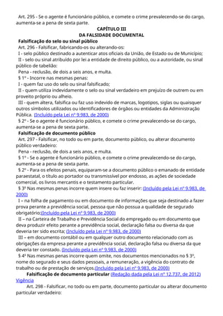 Art. 295 - Se o agente é funcionário público, e comete o crime prevalecendo-se do cargo,
aumenta-se a pena de sexta parte.
CAPÍTULO III
DA FALSIDADE DOCUMENTAL
Falsificação do selo ou sinal público
Art. 296 - Falsificar, fabricando-os ou alterando-os:
I - selo público destinado a autenticar atos oficiais da União, de Estado ou de Município;
II - selo ou sinal atribuído por lei a entidade de direito público, ou a autoridade, ou sinal
público de tabelião:
Pena - reclusão, de dois a seis anos, e multa.
§ 1º - Incorre nas mesmas penas:
I - quem faz uso do selo ou sinal falsificado;
II - quem utiliza indevidamente o selo ou sinal verdadeiro em prejuízo de outrem ou em
proveito próprio ou alheio.
III - quem altera, falsifica ou faz uso indevido de marcas, logotipos, siglas ou quaisquer
outros símbolos utilizados ou identificadores de órgãos ou entidades da Administração
Pública. (Incluído pela Lei nº 9.983, de 2000)
§ 2º - Se o agente é funcionário público, e comete o crime prevalecendo-se do cargo,
aumenta-se a pena de sexta parte.
Falsificação de documento público
Art. 297 - Falsificar, no todo ou em parte, documento público, ou alterar documento
público verdadeiro:
Pena - reclusão, de dois a seis anos, e multa.
§ 1º - Se o agente é funcionário público, e comete o crime prevalecendo-se do cargo,
aumenta-se a pena de sexta parte.
§ 2º - Para os efeitos penais, equiparam-se a documento público o emanado de entidade
paraestatal, o título ao portador ou transmissível por endosso, as ações de sociedade
comercial, os livros mercantis e o testamento particular.
§ 3o
Nas mesmas penas incorre quem insere ou faz inserir: (Incluído pela Lei nº 9.983, de
2000)
I – na folha de pagamento ou em documento de informações que seja destinado a fazer
prova perante a previdência social, pessoa que não possua a qualidade de segurado
obrigatório;(Incluído pela Lei nº 9.983, de 2000)
II – na Carteira de Trabalho e Previdência Social do empregado ou em documento que
deva produzir efeito perante a previdência social, declaração falsa ou diversa da que
deveria ter sido escrita; (Incluído pela Lei nº 9.983, de 2000)
III – em documento contábil ou em qualquer outro documento relacionado com as
obrigações da empresa perante a previdência social, declaração falsa ou diversa da que
deveria ter constado. (Incluído pela Lei nº 9.983, de 2000)
§ 4o
Nas mesmas penas incorre quem omite, nos documentos mencionados no § 3o
,
nome do segurado e seus dados pessoais, a remuneração, a vigência do contrato de
trabalho ou de prestação de serviços.(Incluído pela Lei nº 9.983, de 2000)
Falsificação de documento particular (Redação dada pela Lei nº 12.737, de 2012)
Vigência
Art. 298 - Falsificar, no todo ou em parte, documento particular ou alterar documento
particular verdadeiro:
 