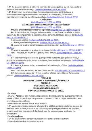 § 1º - Se o agente comete o crime no exercício da função pública ou em razão dela, a
pena é aumentada de um terço. (Incluído pela Lei nº 9.426, de 1996)
§ 2º - Incorre nas mesmas penas o funcionário público que contribui para o
licenciamento ou registro do veículo remarcado ou adulterado, fornecendo
indevidamente material ou informação oficial. (Incluído pela Lei nº 9.426, de 1996)
CAPÍTULO V
(Incluído pela Lei 12.550. de 2011)
DAS FRAUDES EM CERTAMES DE INTERESSE PÚBLICO
(Incluído pela Lei 12.550. de 2011)
Fraudes em certames de interesse público (Incluído pela Lei 12.550. de 2011)
Art. 311-A. Utilizar ou divulgar, indevidamente, com o fim de beneficiar a si ou a
outrem, ou de comprometer a credibilidade do certame, conteúdo sigiloso de: (Incluído
pela Lei 12.550. de 2011)
I - concurso público; (Incluído pela Lei 12.550. de 2011)
II - avaliação ou exame públicos; (Incluído pela Lei 12.550. de 2011)
III - processo seletivo para ingresso no ensino superior; ou (Incluído pela Lei 12.550.
de 2011)
IV - exame ou processo seletivo previstos em lei: (Incluído pela Lei 12.550. de 2011)
Pena - reclusão, de 1 (um) a 4 (quatro) anos, e multa. (Incluído pela Lei 12.550. de
2011)
§ 1o
Nas mesmas penas incorre quem permite ou facilita, por qualquer meio, o
acesso de pessoas não autorizadas às informações mencionadas no caput. (Incluído pela
Lei 12.550. de 2011)
§ 2o
Se da ação ou omissão resulta dano à administração pública: (Incluído pela Lei
12.550. de 2011)
Pena - reclusão, de 2 (dois) a 6 (seis) anos, e multa. (Incluído pela Lei 12.550. de 2011)
§ 3o
Aumenta-se a pena de 1/3 (um terço) se o fato é cometido por funcionário
público. (Incluído pela Lei 12.550. de 2011)
TÍTULO XI
DOS CRIMES CONTRA A ADMINISTRAÇÃO PÚBLICA
CAPÍTULO I
DOS CRIMES PRATICADOS
POR FUNCIONÁRIO PÚBLICO
CONTRA A ADMINISTRAÇÃO EM GERAL
Peculato
Art. 312 - Apropriar-se o funcionário público de dinheiro, valor ou qualquer outro bem
móvel, público ou particular, de que tem a posse em razão do cargo, ou desviá-lo, em
proveito próprio ou alheio:
Pena - reclusão, de dois a doze anos, e multa.
§ 1º - Aplica-se a mesma pena, se o funcionário público, embora não tendo a posse do
dinheiro, valor ou bem, o subtrai, ou concorre para que seja subtraído, em proveito
próprio ou alheio, valendo-se de facilidade que lhe proporciona a qualidade de
funcionário.
Peculato culposo
§ 2º - Se o funcionário concorre culposamente para o crime de outrem:
Pena - detenção, de três meses a um ano.
 