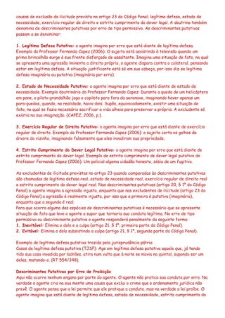 causas de exclusão da ilicitude prevista no artigo 23 do Código Penal; legítima defesa, estado de
necessidade, exercício regular de direito e estrito cumprimento do dever legal. A doutrina também
denomina de descriminantes putativas por erro de tipo permissivo. As descriminantes putativas
passam a se denominar:
1. Legítima Defesa Putativa: o agente imagina por erro que está diante de legítima defesa.
Exemplo do Professor Fernando Capez (2006): O sujeito está assistindo à televisão quando um
primo brincalhão surge à sua frente disfarçado de assaltante. Imagina uma situação de fato, na qual
se apresenta uma agressão iminente a direito próprio, o agente dispara contra o colateral, pensando
estar em legítima defesa. A situação justificante está só em sua cabeça, por isso diz-se legítima
defesa imaginária ou putativa (imaginária por erro).
2. Estado de Necessidade Putativo: o agente imagina por erro que está diante de estado de
necessidade. Exemplo doutrinário do Professor Fernando Capez: Durante a queda de um helicóptero
em pane, o piloto grandalhão joga o copiloto para fora da aeronave, imaginando haver apenas um
para-quedas, quando, na realidade, havia dois. Supôs, equivocadamente, existir uma situação de
fato, na qual se fazia necessário sacrificar a vida alheia para preservar a própria. A excludente só
existia na sua imaginação. (CAPEZ, 2006, p.).
3. Exercício Regular de Direito Putativo: o agente imagina por erro que está diante de exercício
regular de direito. Exemplo do Professor Fernando Capez (2006): o sujeito corta os galhos da
árvore do vizinho, imaginando falsamente que eles invadiram sua propriedade.
4. Estrito Cumprimento do Dever Legal Putativo: o agente imagina por erro que está diante de
estrito cumprimento do dever legal. Exemplo de estrito cumprimento de dever legal putativo do
Professor Fernando Capez (2006): Um policial algema cidadão honesto, sósia de um fugitivo.
As excludentes de ilicitude previstas no artigo 23 quando comparadas às descriminantes putativas
são chamadas de legítima defesa real, estado de necessidade real, exercício regular de direito real
e estrito cumprimento do dever legal real. Nas descriminantes putativas (artigo 20, § 1º do Código
Penal) o agente imagina a agressão injusta, enquanto que nas excludentes de ilicitude (artigo 23 do
Código Penal) a agressão é realmente injusta, por isso que a primeira é putativa (imaginária),
enquanto que a segunda é real.
Para que ocorra alguma das espécies de descriminantes putativas é necessário que se apresente
situação de fato que leve o agente a supor que tornaria sua conduta legítima. No erro de tipo
permissivo ou descriminante putativa o agente responderá penalmente da seguinte forma:
1. Inevitável: Elimina o dolo e a culpa (artigo 21, § 1º, primeira parte do Código Penal).
2. Evitável: Elimina o dolo subsistindo a culpa (artigo 21, § 1º, segunda parte do Código Penal).
Exemplo de legítima defesa putativa trazida pela jurisprudência pátria:
Casos de legítima defesa putativa (TJSP): Age em legítima defesa putativa aquele que, já tendo
tido sua casa invadida por ladrões, atira num vulto que à noite se movia no quintal, supondo ser um
deles, matando-o. (RT 554/348).
Descriminantes Putativas por Erro de Proibição
Aqui não ocorre nenhum engano por parte do agente. O agente não pratica sua conduta por erro. Na
verdade o agente cria na sua mente uma causa que exclui o crime que o ordenamento jurídico não
prevê. O agente pensa que a lei permite que ele pratique a conduta, mas na verdade a lei proíbe. O
agente imagina que está diante de legítima defesa, estado de necessidade, estrito cumprimento do
 