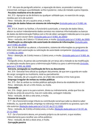 § 3º - No caso do parágrafo anterior, a reparação do dano, se precede à sentença
irrecorrível, extingue a punibilidade; se lhe é posterior, reduz de metade a pena imposta.
Peculato mediante erro de outrem
Art. 313 - Apropriar-se de dinheiro ou qualquer utilidade que, no exercício do cargo,
recebeu por erro de outrem:
Pena - reclusão, de um a quatro anos, e multa.
Inserção de dados falsos em sistema de informações (Incluído pela Lei nº 9.983, de
2000)
Art. 313-A. Inserir ou facilitar, o funcionário autorizado, a inserção de dados falsos,
alterar ou excluir indevidamente dados corretos nos sistemas informatizados ou bancos
de dados da Administração Pública com o fim de obter vantagem indevida para si ou para
outrem ou para causar dano: (Incluído pela Lei nº 9.983, de 2000))
Pena – reclusão, de 2 (dois) a 12 (doze) anos, e multa. (Incluído pela Lei nº 9.983, de 2000)
Modificação ou alteração não autorizada de sistema de informações (Incluído pela
Lei nº 9.983, de 2000)
Art. 313-B. Modificar ou alterar, o funcionário, sistema de informações ou programa de
informática sem autorização ou solicitação de autoridade competente: (Incluído pela Lei
nº 9.983, de 2000)
Pena – detenção, de 3 (três) meses a 2 (dois) anos, e multa. (Incluído pela Lei nº 9.983, de
2000)
Parágrafo único. As penas são aumentadas de um terço até a metade se da modificação
ou alteração resulta dano para a Administração Pública ou para o administrado.(Incluído
pela Lei nº 9.983, de 2000)
Extravio, sonegação ou inutilização de livro ou documento
Art. 314 - Extraviar livro oficial ou qualquer documento, de que tem a guarda em razão
do cargo; sonegá-lo ou inutilizá-lo, total ou parcialmente:
Pena - reclusão, de um a quatro anos, se o fato não constitui crime mais grave.
Emprego irregular de verbas ou rendas públicas
Art. 315 - Dar às verbas ou rendas públicas aplicação diversa da estabelecida em lei:
Pena - detenção, de um a três meses, ou multa.
Concussão
Art. 316 - Exigir, para si ou para outrem, direta ou indiretamente, ainda que fora da
função ou antes de assumi-la, mas em razão dela, vantagem indevida:
Pena - reclusão, de dois a oito anos, e multa.
Excesso de exação
§ 1º - Se o funcionário exige tributo ou contribuição social que sabe ou deveria saber
indevido, ou, quando devido, emprega na cobrança meio vexatório ou gravoso, que a lei
não autoriza: (Redação dada pela Lei nº 8.137, de 27.12.1990)
Pena - reclusão, de 3 (três) a 8 (oito) anos, e multa. (Redação dada pela Lei nº 8.137, de
27.12.1990)
§ 2º - Se o funcionário desvia, em proveito próprio ou de outrem, o que recebeu
indevidamente para recolher aos cofres públicos:
Pena - reclusão, de dois a doze anos, e multa.
Corrupção passiva
 