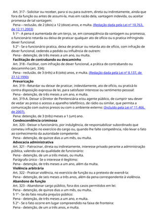 Art. 317 - Solicitar ou receber, para si ou para outrem, direta ou indiretamente, ainda que
fora da função ou antes de assumi-la, mas em razão dela, vantagem indevida, ou aceitar
promessa de tal vantagem:
Pena – reclusão, de 2 (dois) a 12 (doze) anos, e multa. (Redação dada pela Lei nº 10.763,
de 12.11.2003)
§ 1º - A pena é aumentada de um terço, se, em conseqüência da vantagem ou promessa,
o funcionário retarda ou deixa de praticar qualquer ato de ofício ou o pratica infringindo
dever funcional.
§ 2º - Se o funcionário pratica, deixa de praticar ou retarda ato de ofício, com infração de
dever funcional, cedendo a pedido ou influência de outrem:
Pena - detenção, de três meses a um ano, ou multa.
Facilitação de contrabando ou descaminho
Art. 318 - Facilitar, com infração de dever funcional, a prática de contrabando ou
descaminho (art. 334):
Pena - reclusão, de 3 (três) a 8 (oito) anos, e multa. (Redação dada pela Lei nº 8.137, de
27.12.1990)
Prevaricação
Art. 319 - Retardar ou deixar de praticar, indevidamente, ato de ofício, ou praticá-lo
contra disposição expressa de lei, para satisfazer interesse ou sentimento pessoal:
Pena - detenção, de três meses a um ano, e multa.
Art. 319-A. Deixar o Diretor de Penitenciária e/ou agente público, de cumprir seu dever
de vedar ao preso o acesso a aparelho telefônico, de rádio ou similar, que permita a
comunicação com outros presos ou com o ambiente externo: (Incluído pela Lei nº 11.466,
de 2007).
Pena: detenção, de 3 (três) meses a 1 (um) ano.
Condescendência criminosa
Art. 320 - Deixar o funcionário, por indulgência, de responsabilizar subordinado que
cometeu infração no exercício do cargo ou, quando lhe falte competência, não levar o fato
ao conhecimento da autoridade competente:
Pena - detenção, de quinze dias a um mês, ou multa.
Advocacia administrativa
Art. 321 - Patrocinar, direta ou indiretamente, interesse privado perante a administração
pública, valendo-se da qualidade de funcionário:
Pena - detenção, de um a três meses, ou multa.
Parágrafo único - Se o interesse é ilegítimo:
Pena - detenção, de três meses a um ano, além da multa.
Violência arbitrária
Art. 322 - Praticar violência, no exercício de função ou a pretexto de exercê-la:
Pena - detenção, de seis meses a três anos, além da pena correspondente à violência.
Abandono de função
Art. 323 - Abandonar cargo público, fora dos casos permitidos em lei:
Pena - detenção, de quinze dias a um mês, ou multa.
§ 1º - Se do fato resulta prejuízo público:
Pena - detenção, de três meses a um ano, e multa.
§ 2º - Se o fato ocorre em lugar compreendido na faixa de fronteira:
Pena - detenção, de um a três anos, e multa.
 