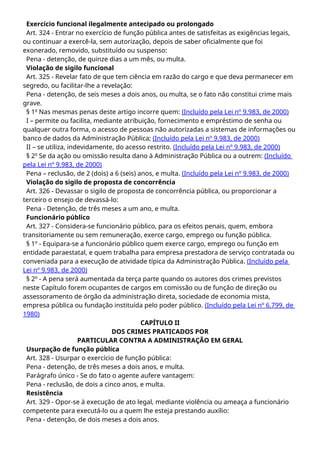 Exercício funcional ilegalmente antecipado ou prolongado
Art. 324 - Entrar no exercício de função pública antes de satisfeitas as exigências legais,
ou continuar a exercê-la, sem autorização, depois de saber oficialmente que foi
exonerado, removido, substituído ou suspenso:
Pena - detenção, de quinze dias a um mês, ou multa.
Violação de sigilo funcional
Art. 325 - Revelar fato de que tem ciência em razão do cargo e que deva permanecer em
segredo, ou facilitar-lhe a revelação:
Pena - detenção, de seis meses a dois anos, ou multa, se o fato não constitui crime mais
grave.
§ 1o
Nas mesmas penas deste artigo incorre quem: (Incluído pela Lei nº 9.983, de 2000)
I – permite ou facilita, mediante atribuição, fornecimento e empréstimo de senha ou
qualquer outra forma, o acesso de pessoas não autorizadas a sistemas de informações ou
banco de dados da Administração Pública; (Incluído pela Lei nº 9.983, de 2000)
II – se utiliza, indevidamente, do acesso restrito. (Incluído pela Lei nº 9.983, de 2000)
§ 2o
Se da ação ou omissão resulta dano à Administração Pública ou a outrem: (Incluído
pela Lei nº 9.983, de 2000)
Pena – reclusão, de 2 (dois) a 6 (seis) anos, e multa. (Incluído pela Lei nº 9.983, de 2000)
Violação do sigilo de proposta de concorrência
Art. 326 - Devassar o sigilo de proposta de concorrência pública, ou proporcionar a
terceiro o ensejo de devassá-lo:
Pena - Detenção, de três meses a um ano, e multa.
Funcionário público
Art. 327 - Considera-se funcionário público, para os efeitos penais, quem, embora
transitoriamente ou sem remuneração, exerce cargo, emprego ou função pública.
§ 1º - Equipara-se a funcionário público quem exerce cargo, emprego ou função em
entidade paraestatal, e quem trabalha para empresa prestadora de serviço contratada ou
conveniada para a execução de atividade típica da Administração Pública. (Incluído pela
Lei nº 9.983, de 2000)
§ 2º - A pena será aumentada da terça parte quando os autores dos crimes previstos
neste Capítulo forem ocupantes de cargos em comissão ou de função de direção ou
assessoramento de órgão da administração direta, sociedade de economia mista,
empresa pública ou fundação instituída pelo poder público. (Incluído pela Lei nº 6.799, de
1980)
CAPÍTULO II
DOS CRIMES PRATICADOS POR
PARTICULAR CONTRA A ADMINISTRAÇÃO EM GERAL
Usurpação de função pública
Art. 328 - Usurpar o exercício de função pública:
Pena - detenção, de três meses a dois anos, e multa.
Parágrafo único - Se do fato o agente aufere vantagem:
Pena - reclusão, de dois a cinco anos, e multa.
Resistência
Art. 329 - Opor-se à execução de ato legal, mediante violência ou ameaça a funcionário
competente para executá-lo ou a quem lhe esteja prestando auxílio:
Pena - detenção, de dois meses a dois anos.
 