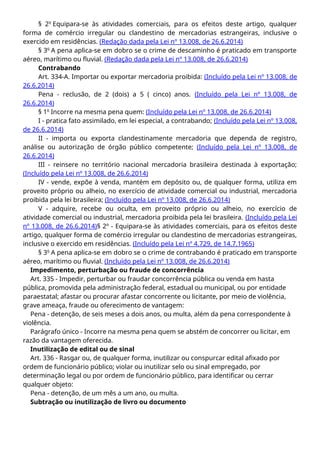 § 2o
Equipara-se às atividades comerciais, para os efeitos deste artigo, qualquer
forma de comércio irregular ou clandestino de mercadorias estrangeiras, inclusive o
exercido em residências. (Redação dada pela Lei nº 13.008, de 26.6.2014)
§ 3o
A pena aplica-se em dobro se o crime de descaminho é praticado em transporte
aéreo, marítimo ou fluvial. (Redação dada pela Lei nº 13.008, de 26.6.2014)
Contrabando
Art. 334-A. Importar ou exportar mercadoria proibida: (Incluído pela Lei nº 13.008, de
26.6.2014)
Pena - reclusão, de 2 (dois) a 5 ( cinco) anos. (Incluído pela Lei nº 13.008, de
26.6.2014)
§ 1o
Incorre na mesma pena quem: (Incluído pela Lei nº 13.008, de 26.6.2014)
I - pratica fato assimilado, em lei especial, a contrabando; (Incluído pela Lei nº 13.008,
de 26.6.2014)
II - importa ou exporta clandestinamente mercadoria que dependa de registro,
análise ou autorização de órgão público competente; (Incluído pela Lei nº 13.008, de
26.6.2014)
III - reinsere no território nacional mercadoria brasileira destinada à exportação;
(Incluído pela Lei nº 13.008, de 26.6.2014)
IV - vende, expõe à venda, mantém em depósito ou, de qualquer forma, utiliza em
proveito próprio ou alheio, no exercício de atividade comercial ou industrial, mercadoria
proibida pela lei brasileira; (Incluído pela Lei nº 13.008, de 26.6.2014)
V - adquire, recebe ou oculta, em proveito próprio ou alheio, no exercício de
atividade comercial ou industrial, mercadoria proibida pela lei brasileira. (Incluído pela Lei
nº 13.008, de 26.6.2014)§ 2º - Equipara-se às atividades comerciais, para os efeitos deste
artigo, qualquer forma de comércio irregular ou clandestino de mercadorias estrangeiras,
inclusive o exercido em residências. (Incluído pela Lei nº 4.729, de 14.7.1965)
§ 3o
A pena aplica-se em dobro se o crime de contrabando é praticado em transporte
aéreo, marítimo ou fluvial. (Incluído pela Lei nº 13.008, de 26.6.2014)
Impedimento, perturbação ou fraude de concorrência
Art. 335 - Impedir, perturbar ou fraudar concorrência pública ou venda em hasta
pública, promovida pela administração federal, estadual ou municipal, ou por entidade
paraestatal; afastar ou procurar afastar concorrente ou licitante, por meio de violência,
grave ameaça, fraude ou oferecimento de vantagem:
Pena - detenção, de seis meses a dois anos, ou multa, além da pena correspondente à
violência.
Parágrafo único - Incorre na mesma pena quem se abstém de concorrer ou licitar, em
razão da vantagem oferecida.
Inutilização de edital ou de sinal
Art. 336 - Rasgar ou, de qualquer forma, inutilizar ou conspurcar edital afixado por
ordem de funcionário público; violar ou inutilizar selo ou sinal empregado, por
determinação legal ou por ordem de funcionário público, para identificar ou cerrar
qualquer objeto:
Pena - detenção, de um mês a um ano, ou multa.
Subtração ou inutilização de livro ou documento
 