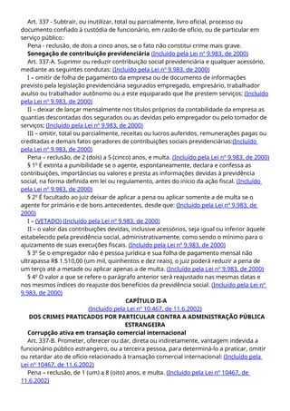 Art. 337 - Subtrair, ou inutilizar, total ou parcialmente, livro oficial, processo ou
documento confiado à custódia de funcionário, em razão de ofício, ou de particular em
serviço público:
Pena - reclusão, de dois a cinco anos, se o fato não constitui crime mais grave.
Sonegação de contribuição previdenciária (Incluído pela Lei nº 9.983, de 2000)
Art. 337-A. Suprimir ou reduzir contribuição social previdenciária e qualquer acessório,
mediante as seguintes condutas: (Incluído pela Lei nº 9.983, de 2000)
I – omitir de folha de pagamento da empresa ou de documento de informações
previsto pela legislação previdenciária segurados empregado, empresário, trabalhador
avulso ou trabalhador autônomo ou a este equiparado que lhe prestem serviços; (Incluído
pela Lei nº 9.983, de 2000)
II – deixar de lançar mensalmente nos títulos próprios da contabilidade da empresa as
quantias descontadas dos segurados ou as devidas pelo empregador ou pelo tomador de
serviços; (Incluído pela Lei nº 9.983, de 2000)
III – omitir, total ou parcialmente, receitas ou lucros auferidos, remunerações pagas ou
creditadas e demais fatos geradores de contribuições sociais previdenciárias:(Incluído
pela Lei nº 9.983, de 2000)
Pena – reclusão, de 2 (dois) a 5 (cinco) anos, e multa. (Incluído pela Lei nº 9.983, de 2000)
§ 1o
É extinta a punibilidade se o agente, espontaneamente, declara e confessa as
contribuições, importâncias ou valores e presta as informações devidas à previdência
social, na forma definida em lei ou regulamento, antes do início da ação fiscal. (Incluído
pela Lei nº 9.983, de 2000)
§ 2o
É facultado ao juiz deixar de aplicar a pena ou aplicar somente a de multa se o
agente for primário e de bons antecedentes, desde que: (Incluído pela Lei nº 9.983, de
2000)
I – (VETADO) (Incluído pela Lei nº 9.983, de 2000)
II – o valor das contribuições devidas, inclusive acessórios, seja igual ou inferior àquele
estabelecido pela previdência social, administrativamente, como sendo o mínimo para o
ajuizamento de suas execuções fiscais. (Incluído pela Lei nº 9.983, de 2000)
§ 3o
Se o empregador não é pessoa jurídica e sua folha de pagamento mensal não
ultrapassa R$ 1.510,00 (um mil, quinhentos e dez reais), o juiz poderá reduzir a pena de
um terço até a metade ou aplicar apenas a de multa. (Incluído pela Lei nº 9.983, de 2000)
§ 4o
O valor a que se refere o parágrafo anterior será reajustado nas mesmas datas e
nos mesmos índices do reajuste dos benefícios da previdência social. (Incluído pela Lei nº
9.983, de 2000)
CAPÍTULO II-A
(Incluído pela Lei nº 10.467, de 11.6.2002)
DOS CRIMES PRATICADOS POR PARTICULAR CONTRA A ADMINISTRAÇÃO PÚBLICA
ESTRANGEIRA
Corrupção ativa em transação comercial internacional
Art. 337-B. Prometer, oferecer ou dar, direta ou indiretamente, vantagem indevida a
funcionário público estrangeiro, ou a terceira pessoa, para determiná-lo a praticar, omitir
ou retardar ato de ofício relacionado à transação comercial internacional: (Incluído pela
Lei nº 10467, de 11.6.2002)
Pena – reclusão, de 1 (um) a 8 (oito) anos, e multa. (Incluído pela Lei nº 10467, de
11.6.2002)
 