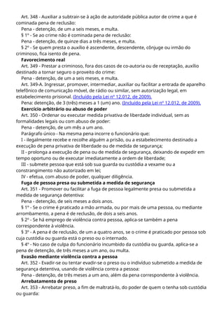 Art. 348 - Auxiliar a subtrair-se à ação de autoridade pública autor de crime a que é
cominada pena de reclusão:
Pena - detenção, de um a seis meses, e multa.
§ 1º - Se ao crime não é cominada pena de reclusão:
Pena - detenção, de quinze dias a três meses, e multa.
§ 2º - Se quem presta o auxílio é ascendente, descendente, cônjuge ou irmão do
criminoso, fica isento de pena.
Favorecimento real
Art. 349 - Prestar a criminoso, fora dos casos de co-autoria ou de receptação, auxílio
destinado a tornar seguro o proveito do crime:
Pena - detenção, de um a seis meses, e multa.
Art. 349-A. Ingressar, promover, intermediar, auxiliar ou facilitar a entrada de aparelho
telefônico de comunicação móvel, de rádio ou similar, sem autorização legal, em
estabelecimento prisional. (Incluído pela Lei nº 12.012, de 2009).
Pena: detenção, de 3 (três) meses a 1 (um) ano. (Incluído pela Lei nº 12.012, de 2009).
Exercício arbitrário ou abuso de poder
Art. 350 - Ordenar ou executar medida privativa de liberdade individual, sem as
formalidades legais ou com abuso de poder:
Pena - detenção, de um mês a um ano.
Parágrafo único - Na mesma pena incorre o funcionário que:
I - ilegalmente recebe e recolhe alguém a prisão, ou a estabelecimento destinado a
execução de pena privativa de liberdade ou de medida de segurança;
II - prolonga a execução de pena ou de medida de segurança, deixando de expedir em
tempo oportuno ou de executar imediatamente a ordem de liberdade;
III - submete pessoa que está sob sua guarda ou custódia a vexame ou a
constrangimento não autorizado em lei;
IV - efetua, com abuso de poder, qualquer diligência.
Fuga de pessoa presa ou submetida a medida de segurança
Art. 351 - Promover ou facilitar a fuga de pessoa legalmente presa ou submetida a
medida de segurança detentiva:
Pena - detenção, de seis meses a dois anos.
§ 1º - Se o crime é praticado a mão armada, ou por mais de uma pessoa, ou mediante
arrombamento, a pena é de reclusão, de dois a seis anos.
§ 2º - Se há emprego de violência contra pessoa, aplica-se também a pena
correspondente à violência.
§ 3º - A pena é de reclusão, de um a quatro anos, se o crime é praticado por pessoa sob
cuja custódia ou guarda está o preso ou o internado.
§ 4º - No caso de culpa do funcionário incumbido da custódia ou guarda, aplica-se a
pena de detenção, de três meses a um ano, ou multa.
Evasão mediante violência contra a pessoa
Art. 352 - Evadir-se ou tentar evadir-se o preso ou o indivíduo submetido a medida de
segurança detentiva, usando de violência contra a pessoa:
Pena - detenção, de três meses a um ano, além da pena correspondente à violência.
Arrebatamento de preso
Art. 353 - Arrebatar preso, a fim de maltratá-lo, do poder de quem o tenha sob custódia
ou guarda:
 
