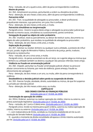 Pena - reclusão, de um a quatro anos, além da pena correspondente à violência.
Motim de presos
Art. 354 - Amotinarem-se presos, perturbando a ordem ou disciplina da prisão:
Pena - detenção, de seis meses a dois anos, além da pena correspondente à violência.
Patrocínio infiel
Art. 355 - Trair, na qualidade de advogado ou procurador, o dever profissional,
prejudicando interesse, cujo patrocínio, em juízo, lhe é confiado:
Pena - detenção, de seis meses a três anos, e multa.
Patrocínio simultâneo ou tergiversação
Parágrafo único - Incorre na pena deste artigo o advogado ou procurador judicial que
defende na mesma causa, simultânea ou sucessivamente, partes contrárias.
Sonegação de papel ou objeto de valor probatório
Art. 356 - Inutilizar, total ou parcialmente, ou deixar de restituir autos, documento ou
objeto de valor probatório, que recebeu na qualidade de advogado ou procurador:
Pena - detenção, de seis meses a três anos, e multa.
Exploração de prestígio
Art. 357 - Solicitar ou receber dinheiro ou qualquer outra utilidade, a pretexto de influir
em juiz, jurado, órgão do Ministério Público, funcionário de justiça, perito, tradutor,
intérprete ou testemunha:
Pena - reclusão, de um a cinco anos, e multa.
Parágrafo único - As penas aumentam-se de um terço, se o agente alega ou insinua que
o dinheiro ou utilidade também se destina a qualquer das pessoas referidas neste artigo.
Violência ou fraude em arrematação judicial
Art. 358 - Impedir, perturbar ou fraudar arrematação judicial; afastar ou procurar
afastar concorrente ou licitante, por meio de violência, grave ameaça, fraude ou
oferecimento de vantagem:
Pena - detenção, de dois meses a um ano, ou multa, além da pena correspondente à
violência.
Desobediência a decisão judicial sobre perda ou suspensão de direito
Art. 359 - Exercer função, atividade, direito, autoridade ou múnus, de que foi suspenso
ou privado por decisão judicial:
Pena - detenção, de três meses a dois anos, ou multa.
CAPÍTULO IV
DOS CRIMES CONTRA AS FINANÇAS PÚBLICAS
(Incluído pela Lei nº 10.028, de 2000)
Contratação de operação de crédito
Art. 359-A. Ordenar, autorizar ou realizar operação de crédito, interno ou externo, sem
prévia autorização legislativa: (Incluído pela Lei nº 10.028, de 2000)
Pena – reclusão, de 1 (um) a 2 (dois) anos. (Incluído pela Lei nº 10.028, de 2000)
Parágrafo único. Incide na mesma pena quem ordena, autoriza ou realiza operação de
crédito, interno ou externo: (Incluído pela Lei nº 10.028, de 2000)
I – com inobservância de limite, condição ou montante estabelecido em lei ou em
resolução do Senado Federal; (Incluído pela Lei nº 10.028, de 2000)
II – quando o montante da dívida consolidada ultrapassa o limite máximo autorizado
por lei. (Incluído pela Lei nº 10.028, de 2000)
 