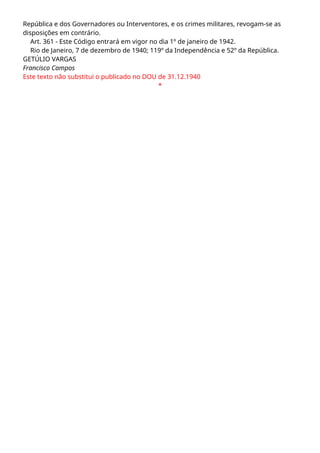 República e dos Governadores ou Interventores, e os crimes militares, revogam-se as
disposições em contrário.
Art. 361 - Este Código entrará em vigor no dia 1º de janeiro de 1942.
Rio de Janeiro, 7 de dezembro de 1940; 119º da Independência e 52º da República.
GETÚLIO VARGAS
Francisco Campos
Este texto não substitui o publicado no DOU de 31.12.1940
*
 