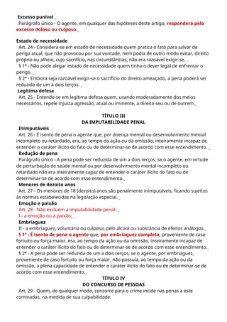 Excesso punível
Parágrafo único - O agente, em qualquer das hipóteses deste artigo, responderá pelo
excesso doloso ou culposo.
Estado de necessidade
Art. 24 - Considera-se em estado de necessidade quem pratica o fato para salvar de
perigo atual, que não provocou por sua vontade, nem podia de outro modo evitar, direito
próprio ou alheio, cujo sacrifício, nas circunstâncias, não era razoável exigir-se.
§ 1º - Não pode alegar estado de necessidade quem tinha o dever legal de enfrentar o
perigo.
§ 2º - Embora seja razoável exigir-se o sacrifício do direito ameaçado, a pena poderá ser
reduzida de um a dois terços.
Legítima defesa
Art. 25 - Entende-se em legítima defesa quem, usando moderadamente dos meios
necessários, repele injusta agressão, atual ou iminente, a direito seu ou de outrem.
TÍTULO III
DA IMPUTABILIDADE PENAL
Inimputáveis
Art. 26 - É isento de pena o agente que, por doença mental ou desenvolvimento mental
incompleto ou retardado, era, ao tempo da ação ou da omissão, inteiramente incapaz de
entender o caráter ilícito do fato ou de determinar-se de acordo com esse entendimento.
Redução de pena
Parágrafo único - A pena pode ser reduzida de um a dois terços, se o agente, em virtude
de perturbação de saúde mental ou por desenvolvimento mental incompleto ou
retardado não era inteiramente capaz de entender o caráter ilícito do fato ou de
determinar-se de acordo com esse entendimento.
Menores de dezoito anos
Art. 27 - Os menores de 18 (dezoito) anos são penalmente inimputáveis, ficando sujeitos
às normas estabelecidas na legislação especial.
Emoção e paixão
Art. 28 - Não excluem a imputabilidade penal:
I - a emoção ou a paixão;
Embriaguez
II - a embriaguez, voluntária ou culposa, pelo álcool ou substância de efeitos análogos.
§ 1º - É isento de pena o agente que, por embriaguez completa, proveniente de caso
fortuito ou força maior, era, ao tempo da ação ou da omissão, inteiramente incapaz de
entender o caráter ilícito do fato ou de determinar-se de acordo com esse entendimento.
§ 2º - A pena pode ser reduzida de um a dois terços, se o agente, por embriaguez,
proveniente de caso fortuito ou força maior, não possuía, ao tempo da ação ou da
omissão, a plena capacidade de entender o caráter ilícito do fato ou de determinar-se de
acordo com esse entendimento.
TÍTULO IV
DO CONCURSO DE PESSOAS
Art. 29 - Quem, de qualquer modo, concorre para o crime incide nas penas a este
cominadas, na medida de sua culpabilidade.
 
