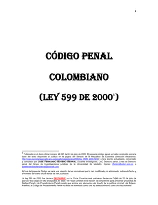 1
código penal
colombiano
(ley 599 de 20001
)
1
Publicada en el diario oficial número 44.097 del 24 de julio de 2000. El presente código penal se halla construido sobre la
base del texto disponible al público en la página del Senado de la República de Colombia (dirección electrónica:
http://www.secretariasenado.gov.co/senado/basedoc/ley/2000/ley_0599_2000.html) y viene siendo actualizado, comentado
y compilado por JOSÉ FERNANDO BOTERO BERNAL, Docente Investigador, UOC Derecho penal, Línea de Derecho
penal del Grupo de Investigaciones jurídicas de la Universidad de Medellín. Correo: jfbotero@udem.edu.co o
josefernandoboterobernal@hotmail.com.
Al final del presente Código se hace una relación de las normativas que lo han modificado y/o adicionado, indicando fecha y
el número del diario oficial donde se han publicado.
La ley 599 de 2000 fue declara EXEQUIBLE por la Corte Constitucional mediante Sentencia C-646 de 20 de julio de
2001por  los  cargos  en  ella  analizados,  es  decir,  “el  Fiscal  General  de  la  Nación  es  competente  para  presentar  proyectos  de  
Código Penal y de Procedimiento Penal puesto que ambos son elementos del diseño de la política criminal del Estado.
Además,  el  Código  de  Procedimiento  Penal  no  debe  ser  tramitado  como  una  ley  estatutaria  sino  como  una  ley  ordinaria”
 