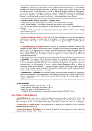 ---------------------------------------------------------------------------------------------------------------------------- excesso: é a intensificação desnecessária de uma conduta inicialmente justificada; o excesso sempre
pressupõe um início de situação justificante; a princípio o agente estava agindo coberto por uma
excludente, mas, em seguida, a extrapola; ele pode ser doloso (descaracteriza a legítima defesa a partir
do momento em que é empregado o excesso e o agente responde dolosamente pelo resultado que
produzir) ou culposo (é o que deriva de culpa em relação à moderação, e, para alguns doutrinadores,
também à escolha dos meios necessários; nesse caso, o agente responde por crime culposo).
---------------------------------------------------------------------------------------------------------------------------- diferenças entre o estado de necessidade e a legítima defesa:
- no EN, há um conflito entre bens jurídicos; na LD, ocorre repulsa contra um ataque.
- no EN, o bem é exposto a risco; na LD, o bem sofre uma agressão atual ou iminente.
- no EN, o perigo pode ser proveniente de conduta humana ou animal; na LD, a agressão deve ser
humana.
- no EN, a conduta pode atingir bem jurídico de terceiro inocente; na LD, a conduta pode ser dirigida
apenas contra o agressor.
----------------------------------------------------------------------------------------------------------------------------

- estrito cumprimento do dever legal: o dever deve constar de lei, decretos, regulamentos ou atos
administrativos fundados em lei que sejam de caráter geral - exs.: oficial de justiça que apreende bens
para penhora; policial que lesiona assaltante em fuga etc; se o agente extrapolar os limites, haverá
crime.

- exercício regular de direito: consiste na atuação do agente dentro dos limites conferidos pelo
ordenamento legal; o sujeito não comete crime por estar exercitando uma prerrogativa a ele conferida
pela lei - exs.: na recusa em depor em juízo por parte de quem tem o dever legal de guardar sigilo, na
intervenção cirúrgica (desde que haja consentimento do paciente ou de seu representante legal), nas
lesões esportivas, desde que respeitadas as regras do esporte etc; o exercício abusivo do direito faz
desaparecer a excludente.
---------------------------------------------------------------------------------------------------------------------------- ofendículos – são aparatos visíveis destinados à defesa da propriedade ou de qualquer outro bem
jurídico - exs.: pontas-de-lança em portão, cacos de vidro em cima de um muro, tela elétrica com aviso;
o uso dos ofendículos é lícito, desde que não coloquem em risco pessoas não agressoras; quanto à
natureza destes, há duas opiniões: a) existe a legítima defesa preordenada porque o aparato só
funcionará quando houver agressão, e é preordenada porque foi posta anteriormente a esta; b) não há
crime, pois há exercício regular do direito de defesa de bens jurídicos (não se pode cogitar de legítima
defesa por não haver agressão atual ou iminente).
- defesa mecânica predisposta – são aparatos ocultos que têm a mesma finalidade dos ofendículos;
podem, dependendo das circunstâncias, caracterizar algum crime culposo - ex.: colocar um tela elétrica
sem aviso (se alguém encosta e sofre lesão, o responsável pela colocação de tela responde por “ lesões
corporais culposas”).
----------------------------------------------------------------------------------------------------------------------------

- na parte especial
- coação para impedir suicídio (art. 146, § 3°, II);
- ofensa em juízo na discussão de causa (art. 142, I);
- aborto para salvar a vida da gestante (art. 128);
- violação de domicílio quando um crime está sendo ali praticado (art. 150, § 3°, II) etc.

- CULPÁVEL (CULPABILIDADE)
- imputabilidade: é o autor que, no momento da ação, é capaz de entender o caráter ilícito do fato e de
determinar-se de acordo com esse entendimento; deve sempre ser aferida no momento da prática delitiva, nem
antes, nem depois; ela tem a ver com a menoridade penal, com a doença mental, bem como com a embriaguez.

- exigibilidade de conduta diversa: refere-se ao fato de se saber se, nas circunstâncias, seria exigível que
o acusado agisse de forma diversa.

- potencial consciência da ilicitude: deve-se chegar à conclusão de que o agente, com algum esforço ou
cuidado, poderia saber que o fato é ilícito.
----------------------------------------------------------------------------------------------------------------------------------------------

 
