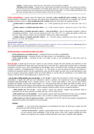 - própria – é aquela em que o sujeito não quer e não assume o risco de produzir o resultado.
- imprópria ou por extensão – é aquela em que o agente supõe estar agindo acobertado por uma excludente de ilicitude e,
em razão disso, provoca intencionalmente um resultado ilícito; apesar de a ação ser dolosa, o agente responde por crime
culposo na medida em que sua avaliação acerca da situação fática foi equivocada - ex.: atira em uma pessoa dentro de uma
sala escura, pensando tratar-se de um ladrão, quando se tratava de um visitante.

----------------------------------------------------------------------------------------------------------------------------------------------

Crime preterdoloso: é apenas umas das espécies dos chamados crimes qualificados pelo resultado; estes últimos
ocorrem quando o legislador, após descrever uma figura típica fundamental, acrescenta-lhe um resultado, que tem por
finalidade aumentar a pena; os crimes qualificados pelo resultado podem ser observados nas seguintes formas:
- conduta dolosa e resultado agravador doloso – ex.: “roubo qualificado pela morte” ou “latrocínio” (art. 157, §
3°);
- conduta culposa e resultado agravador doloso – ex.: “lesão corporal culposa - omissão de socorro” (art. 129, §
7);
- conduta dolosa e resultado agravador culposo – crime preterdoloso - dolo no antecedente (conduta) e culpa no
conseqüente (resultado) - “lesão corporal seguida de morte” (art. 129, § 3°) - ex.: agente que agride a vítima com
um soco, vindo à mesma a falecer, por ter tropeçado e batido com a cabeça numa pedra;
- conduta culposa e resultado agravador culposo – ex.: “incêndio culposo, qualificado pela morte culposa” (art.
250, § 2°, c/c o art. 258, 2ª parte).
----------------------------------------------------------------------------------------------------------------------------------------------------Agravação pelo resultado
Art. 19 - Pelo resultado que agrava especialmente a pena, só responde o agente que o houver causado ao menos culposamente (não se
aplica a qualificadora quando o resultado decorre de caso fortuito ou força maior).

-----------------------------------------------------------------------------------------------------------------------------------------------------

Teorias da ação e a colocação do dolo e da culpa:
- teoria tradicional ou causalista da ação – colocação do dolo e da culpa na culpabilidade.
- teoria finalista da ação – colocação do dolo e da culpa na ação e, em conseqüência, no tipo.
- teoria social da ação – colocação do dolo e da culpa na ação (e em conseqüência no tipo) bem como na
culpabilidade.

Erro de tipo: é aquele que faz com que o agente, no caso concreto, imagine não estar presente uma elementar ou uma
circunstância componente da figura típica; para que haja dolo é necessário que o agente queira realizar todos os elementos
constitutivos do tipo; assim, como conseqüência do erro de tipo, temos a exclusão do dolo; excluído este estará também
excluída a conduta e, conseqüentemente, o fato típico - ex.: uma pessoa se casa com pessoa já casada, sem conhecer a
existência do casamento anterior (ela não responde pelo crime, por não ter agido com dolo, uma vez que desconhecia o fato
de já ser casada à outra pessoa); alguém recebe um veículo idêntico ao seu das mãos do manobrista e o leva embora (não
comete o crime de “furto”, pois imaginou que o veículo era o seu).
- erro de tipo e delito putativo por erro de tipo: no erro de tipo, o agente não quer praticar o crime, mas por erro acaba
cometendo-o; o agente não sabe que está cometendo o delito e, portanto, não responde por este; no delito putativo
(imaginário) por erro de tipo ocorre a situação inversa, ou seja, o sujeito quer praticar o crime, mas por uma errônea
percepção da realidade, executa uma conduta atípica - ex.: uma pessoa quer furtar um objeto que supõe ser alheio, mas se
apodera de um objeto que lhe pertence (nessa hipótese não se aperfeiçoa a figura típica do “furto”, que exige a subtração de
coisa alheia móvel e, por isso, também não há crime); segundo a doutrina, podem ocorrer as seguintes hipóteses:
- delito putativo por erro de tipo – ocorre quando o agente, por equívoco, imagina estar praticando todas as
elementares de um crime, quando, na verdade, não está; o erro se refere ao fato.
- delito putativo por erro de proibição – ocorre quando o agente supõe estar praticando um crime, mas, na realidade,
não há norma incriminadora definindo o fato; o erro se refere à existência da norma penal incriminadora.
- delito putativo por obra do agente provocador – pela Súmula 145 do STF, não há crime quando a preparação do
flagrante pela polícia torna impossível sua consumação.
Formas:
- essencial – é o que incide sobre elementares ou circunstâncias do crime, de forma que o agente não tem
consciência que está cometendo um delito.
- vencível ou inescusável – quando o agente poderia tê-lo evitado se agisse com o cuidado necessário
no caso concreto; nessa modalidade, o erro de tipo exclui o dolo, mas o agente responde por crime
culposo (se compatível com a espécie de delito praticado); temos aqui a chamada culpa imprópria.

 