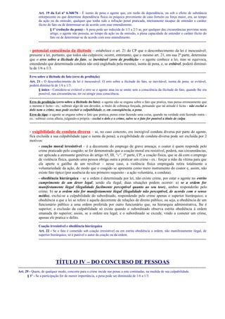 Art. 19 da Lei n° 6.368/76 - É isento de pena o agente que, em razão da dependência, ou sob o efeito de substância
entorpecente ou que determine dependência física ou psíquica proveniente de caso fortuito ou força maior, era, ao tempo
da ação ou da omissão, qualquer que tenha sido a infração penal praticada, inteiramente incapaz de entender o caráter
ilícito do fato ou de determinar-se de acordo com esse entendimento.
§ 1º (redução da pena) - A pena pode ser reduzida de 1/3 a 2/3 se, por qualquer das circunstâncias previstas neste
artigo, o agente não possuía, ao tempo da ação ou da omissão, a plena capacidade de entender o caráter ilícito do
fato ou de determinar-se de acordo com esse entendimento.

-------------------------------------------------------------------------------------------------------------------------------------

- potencial consciência da ilicitude – estabelece o art. 21 do CP que o desconhecimento da lei é inescusável;
presume a lei, portanto, que todos são culpáveis; ocorre, entretanto, que o mesmo art. 21, em sua 2ª parte, determina
que o erro sobre a ilicitude do fato, se inevitável (erro de proibição - o agente conhece a lei, mas se equivoca,
entendendo que determinada conduta não está englobada pela mesma), isenta de pena, e, se evitável, poderá diminuíla de 1/6 a 1/3.
-------------------------------------------------------------------------------------------------------------------------------------------Erro sobre a ilicitude do fato (erro de proibição)
Art. 21 - O desconhecimento da lei é inescusável. O erro sobre a ilicitude do fato, se inevitável, isenta de pena; se evitável,
poderá diminuí-la de 1/6 a 1/3.
§ único - Considera-se evitável o erro se o agente atua ou se omite sem a consciência da ilicitude do fato, quando lhe era
possível, nas circunstâncias, ter ou atingir essa consciência.

-------------------------------------------------------------------------------------------------------------------------------------------Erro de proibição (erro sobre a ilicitude do fato): o agente não se engana sobre o fato que pratica, mas pensa erroneamente que
o mesmo é lícito - ex.: subtrair algo de um devedor, a título de cobrança forçada, pensando que tal atitude é lícita - não exclui o
dolo nem o crime, mas pode excluir a culpabilidade, e, em conseqüência, a pena.
Erro de tipo: o agente se engana sobre o fato que pratica; pensa estar fazendo uma coisa, quando na verdade está fazendo outra ex.: subtrair coisa alheia, julgando-a própria - exclui o dolo e o crime, salvo se o fato for punível a título de culpa.

--------------------------------------------------------------------------------------------------------------------------------------------

- exigibilidade de conduta diversa – se, no caso concreto, era inexigível conduta diversa por parte do agente,
fica excluída a sua culpabilidade (que o isenta da pena); a exigibilidade de conduta diversa pode ser excluída por 2
motivos:
- coação moral irresistível – é a decorrente do emprego de grave ameaça; o coator é quem responde pelo
crime praticado pelo coagido; se for demonstrado que a coação moral era resistível, poderá, nas circunstâncias,
ser aplicada a atenuante genérica do artigo 65, III, “c”, 1ª parte, CP; a coação física, que se dá com o emprego
de violência física, quando uma pessoa obriga outra a praticar um crime - ex.: forçar a mão da vítima para que
ela aperte o gatilho de um revólver - nesse caso, a violência física empregada retira totalmente a
voluntariedade da ação, de modo que o coagido se apresenta como mero instrumento do coator e, assim, não
existe fato típico (por ausência do seu primeiro requisito - a ação voluntária, a conduta).
- obediência hierárquica – se a ordem é determinada por lei, não existe crime, por estar o agente no estrito
cumprimento de um dever legal; sendo ela ilegal, duas situações podem ocorrer: a) se a ordem for
manifestamente ilegal (ilegalidade facilmente perceptível quanto ao seu teor), ambos responderão pelo
crime; b) se a ordem não for manifestamente ilegal (ilegalidade não perceptível, de acordo com o senso
médio), exclui-se a culpabilidade do subordinado, respondendo pelo crime apenas o superior hierárquico; a
obediência a que a lei se refere é aquela decorrente de relações de direito público, ou seja, a obediência de um
funcionário público a uma ordem proferida por outro funcionário que, na hierarquia administrativa, lhe é
superior; a exclusão da culpabilidade só existe quando o subordinado observa estrita obediência à ordem
emanada do superior; assim, se a ordem era legal, e o subordinado se excede, vindo a cometer um crime,
apenas ele pratica o delito.
------------------------------------------------------------------------------------------------------------------------------------Coação irresistível e obediência hierárquica
Art. 22 - Se o fato é cometido sob coação irresistível ou em estrita obediência a ordem, não manifestamente ilegal, de
superior hierárquico, só é punível o autor da coação ou da ordem.

-------------------------------------------------------------------------------------------------------------------------------------

TÍTULO IV – DO CONCURSO DE PESSOAS
----------------------------------------------------------------------------------------------------------------------------------------------------Art. 29 - Quem, de qualquer modo, concorre para o crime incide nas penas a este cominadas, na medida de sua culpabilidade.
§ 1º - Se a participação for de menor importância, a pena pode ser diminuída de 1/6 a 1/3.

 